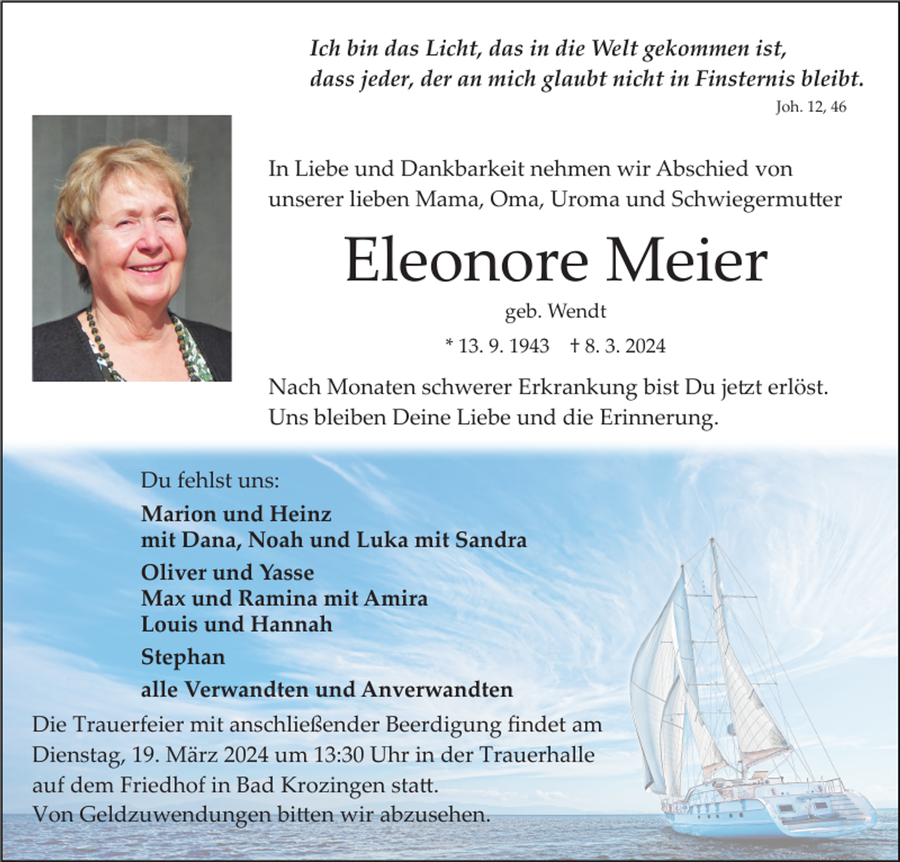 Ich bin das Licht, das in die Welt gekommen ist,
dass jeder, der an mich glaubt nicht in Finsternis bleibt.
Joh. 12, 46
In Liebe und Dankbarkeit nehmen wir Abschied von
unserer lieben Mama, Oma, Uroma und Schwiegermutter
Eleonore Meier
geb. Wendt
* 13. 9. 1943 † 8. 3. 2024
Nach Monaten schwerer Erkrankung bist Du jetzt erlöst.
Uns bleiben Deine Liebe und die Erinnerung.
Du fehlst uns:
Marion und Heinz
mit Dana, Noah und Luka mit Sandra
Oliver und Yasse
Max und Ramina mit Amira
Louis und Hannah
Stephan
alle Verwandten und Anverwandten
Die Trauerfeier mit anschließender Beerdigung findet am
Dienstag, 19. März 2024 um 13:30 Uhr in der Trauerhalle
auf dem Friedhof in Bad Krozingen statt.
Von Geldzuwendungen bitten wir abzusehen.