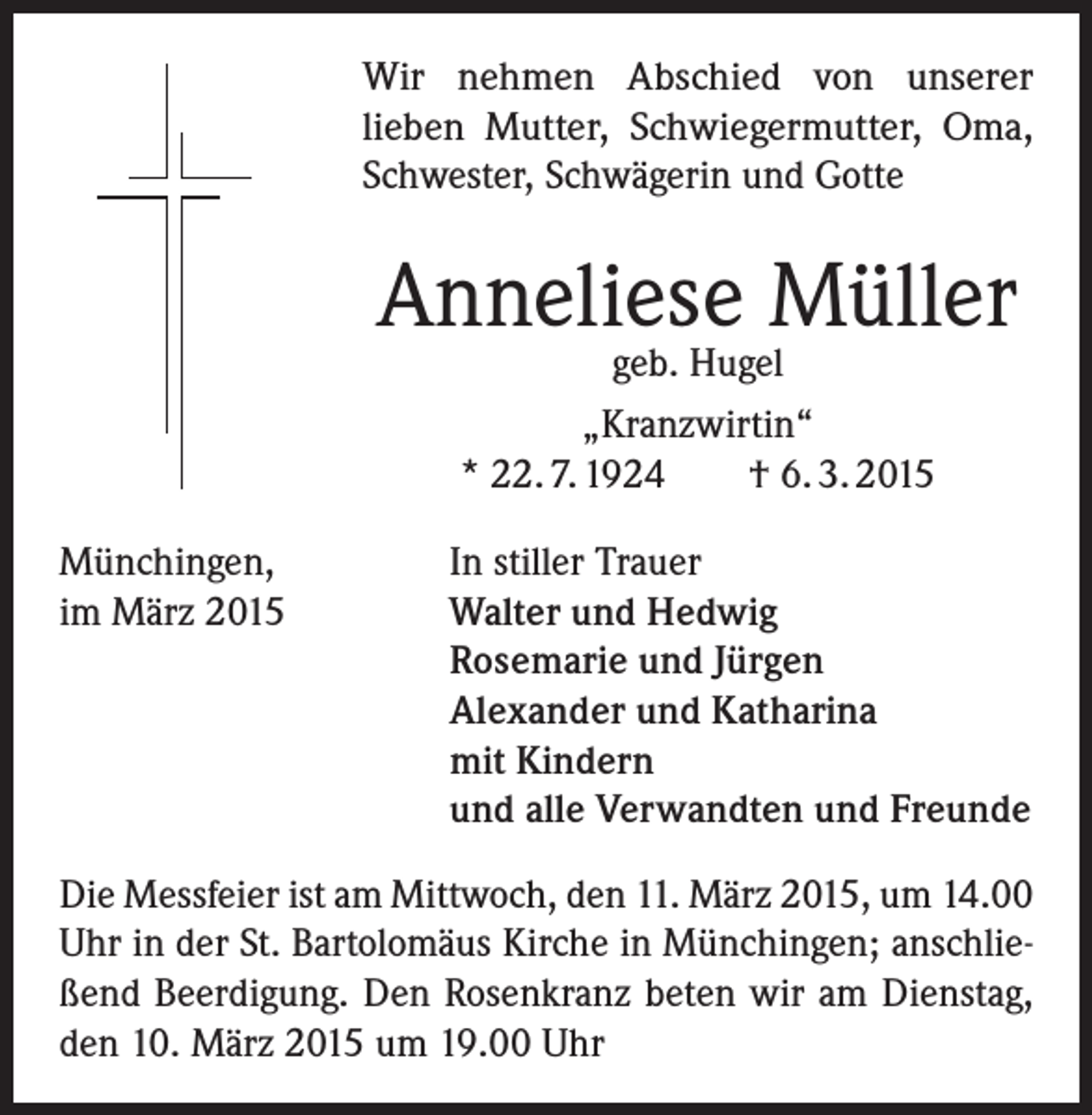 <p>Wir nehmen Abschied von unserer<br />lieben Mutter, Schwiegermutter, Oma,<br />Schwester, Schwägerin und Gotte</p><p>Anneliese Müller<br />geb. Hugel<br />„Kranzwirtin“<br />* 22. 7. 1924<br />† 6. 3. 2015</p><p>Münchingen,<br />im März 2015</p><p>In stiller Trauer<br />Walter und Hedwig<br />Rosemarie und Jürgen<br />Alexander und Katharina<br />mit Kindern<br />und alle Verwandten und Freunde</p><p>Die Messfeier ist am Mittwoch, den 11. März 2015, um 14.00<br />Uhr in der St. Bartolomäus Kirche in Münchingen; anschließend Beerdigung. Den Rosenkranz beten wir am Dienstag,<br />den 10. März 2015 um 19.00 Uhr</p>