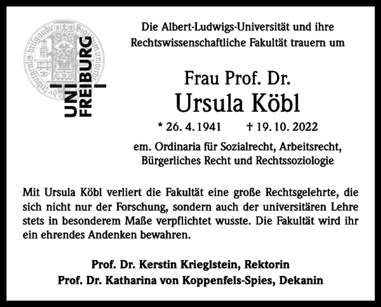 <p>Die Albert-Ludwigs-Universität und ihre<br />Rechtswissenschaftliche Fakultät trauern um</p><p>Frau Prof. Dr.</p><p>Ursula Köbl<br />* 26. 4. 1941 † 19. 10. 2022<br />em. Ordinaria für Sozialrecht, Arbeitsrecht,<br />Bürgerliches Recht und Rechtssoziologie<br />Mit Ursula Köbl verliert die Fakultät eine große Rechtsgelehrte, die<br />sich nicht nur der Forschung, sondern auch der universitären Lehre<br />stets in besonderem Maße verpflichtet wusste. Die Fakultät wird ihr<br />ein ehrendes Andenken bewahren.<br />Prof. Dr. Kerstin Krieglstein, Rektorin<br />Prof. Dr. Katharina von Koppenfels-Spies, Dekanin</p>