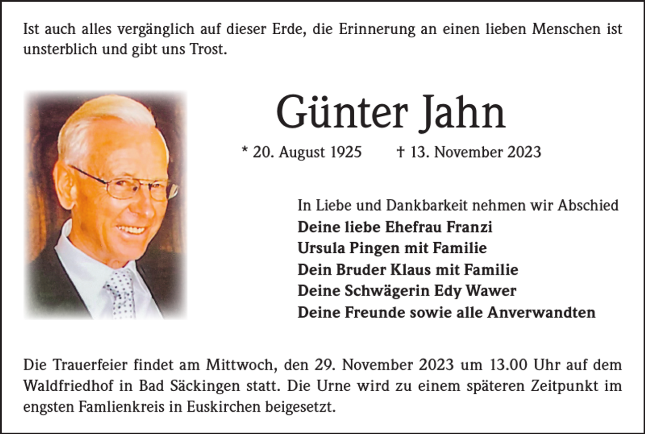 <p>Ist auch alles vergänglich auf dieser Erde, die Erinnerung an einen lieben Menschen ist<br />unsterblich und gibt uns Trost.</p><p>Günter Jahn<br />* 20. August 1925 † 13. November 2023<br />In Liebe und Dankbarkeit nehmen wir Abschied<br />Deine liebe Ehefrau Franzi<br />Ursula Pingen mit Familie<br />Dein Bruder Klaus mit Familie<br />Deine Schwägerin Edy Wawer<br />Deine Freunde sowie alle Anverwandten<br />Die Trauerfeier findet am Mittwoch, den 29. November 2023 um 13.00 Uhr auf dem<br />­Waldfriedhof in Bad Säckingen statt. Die Urne wird zu einem späteren Zeitpunkt im<br />engsten Famlienkreis in Euskirchen beigesetzt.</p>