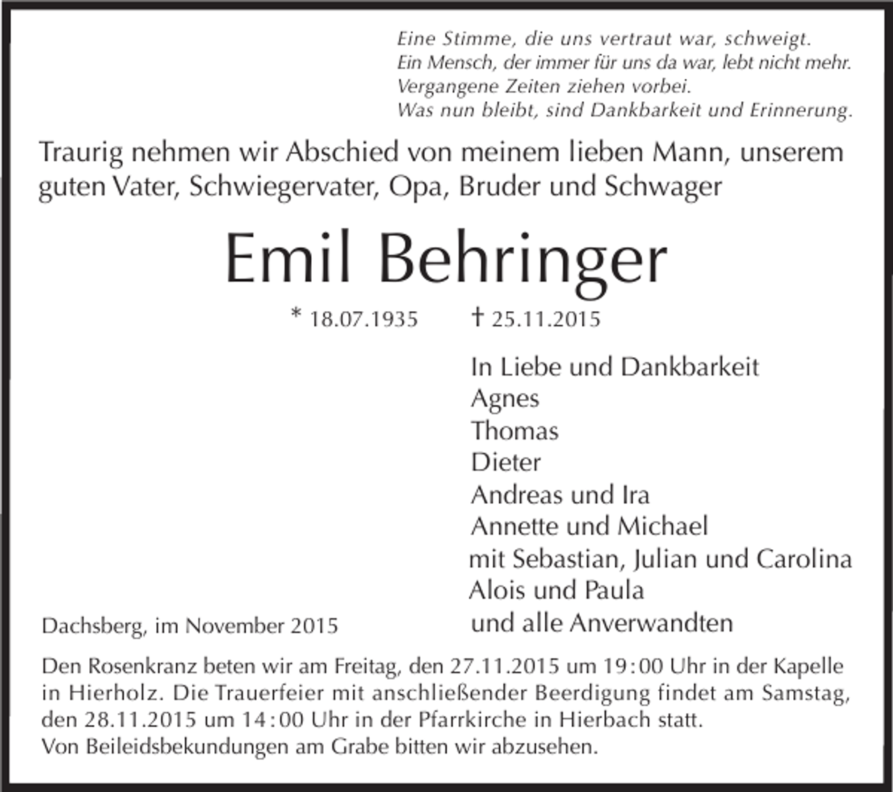 <p>Eine Stimme, die uns vertraut war, schweigt.<br />Ein Mensch, der immer für uns da war, lebt nicht mehr.<br />Vergangene Zeiten ziehen vorbei.<br />Was nun bleibt, sind Dankbarkeit und Erinnerung.</p><p>Traurig nehmen wir Abschied von meinem lieben Mann, unserem<br />guten Vater, Schwiegervater, Opa, Bruder und Schwager</p><p>Emil Behringer<br />* 18.07.1935</p><p>Dachsberg, im November 2015</p><p>† 25.11.2015</p><p>In Liebe und Dankbarkeit<br />Agnes<br />Thomas<br />Dieter<br />Andreas und Ira<br />Annette und Michael<br />mit Sebastian, Julian und Carolina<br />Alois und Paula<br />und alle Anverwandten</p><p>Den Rosenkranz beten wir am Freitag, den 27.11.2015 um 19 : 00 Uhr in der Kapelle<br />in Hierholz. Die Trauerfeier mit anschließender Beerdigung findet am Samstag,<br />den 28.11.2015 um 14 : 00 Uhr in der Pfarrkirche in Hierbach statt.<br />Von Beileidsbekundungen am Grabe bitten wir abzusehen.</p>
