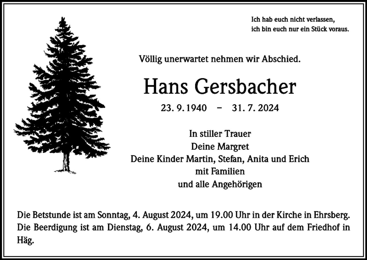<p>Ich hab euch nicht verlassen,<br />ich bin euch nur ein Stück voraus.</p>
<p>Völlig unerwartet nehmen wir Abschied.</p>
<p>Hans Gersbacher<br />23. 9. 1940 – 31. 7. 2024<br />In stiller Trauer<br />Deine Margret<br />Deine Kinder Martin, Stefan, Anita und Erich<br />mit Familien<br />und alle Angehörigen<br />Die Betstunde ist am Sonntag, 4. August 2024, um 19.00 Uhr in der Kirche in Ehrsberg.<br />Die Beerdigung ist am Dienstag, 6. August 2024, um 14.00 Uhr auf dem Friedhof in<br />Häg.</p>