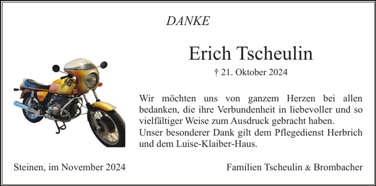 <p>DANKE</p><p>Erich Tscheulin<br />† 21. Oktober 2024</p><p>Wir möchten uns von ganzem Herzen bei allen<br />bedanken, die ihre Verbundenheit in liebevoller und so<br />vielfältiger Weise zum Ausdruck gebracht haben.<br />Unser besonderer Dank gilt dem Pflegedienst Herbrich<br />und dem Luise-Klaiber-Haus.<br />Steinen, im November 2024</p><p>Familien Tscheulin &amp; Brombacher</p>