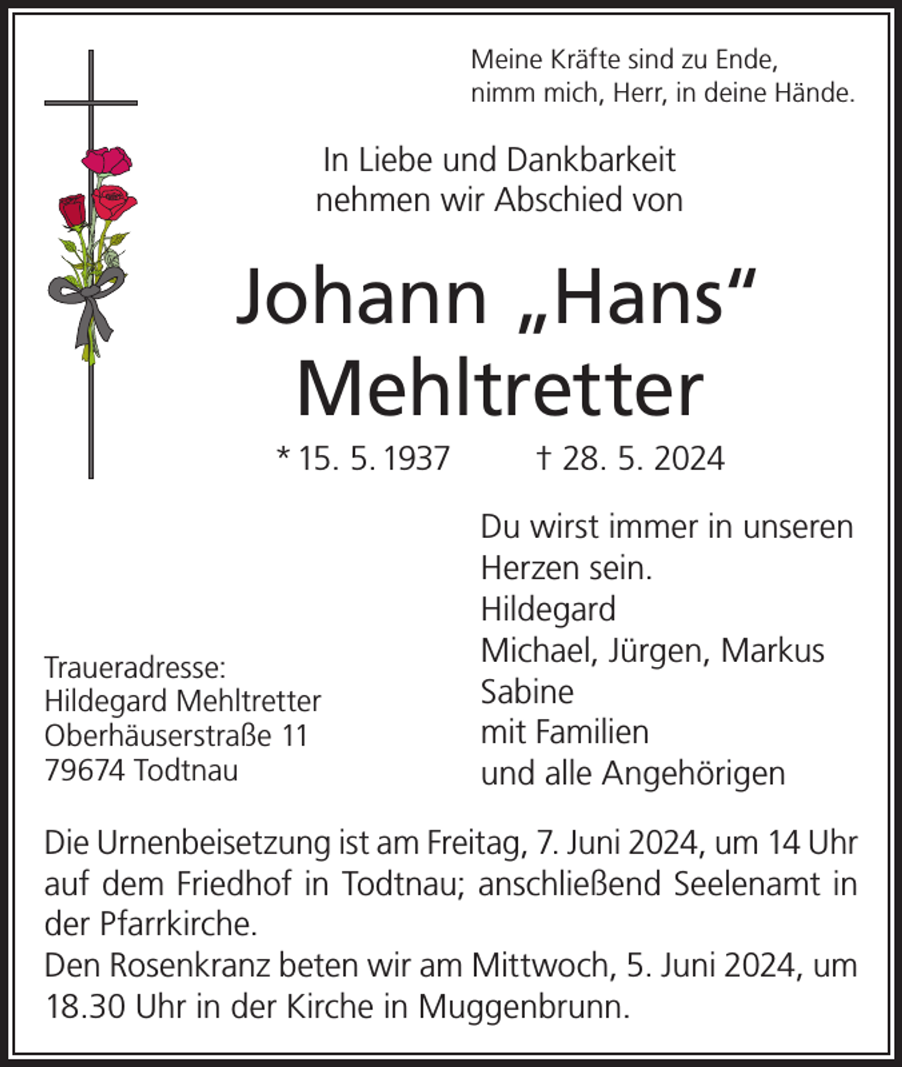 <p>Meine Kräfte sind zu Ende,<br />nimm mich, Herr, in deine Hände.</p><p>In Liebe und Dankbarkeit<br />nehmen wir Abschied von</p><p>Johann „Hans“<br />Mehltretter<br />* 15. 5. 1937</p><p>Traueradresse:<br />Hildegard Mehltretter<br />Oberhäuserstraße 11<br />79674 Todtnau</p><p>† 28. 5. 2024<br />Du wirst immer in unseren<br />Herzen sein.<br />Hildegard<br />Michael, Jürgen, Markus<br />Sabine<br />mit Familien<br />und alle Angehörigen</p><p>Die Urnenbeisetzung ist am Freitag, 7. Juni 2024, um 14 Uhr<br />auf dem Friedhof in Todtnau; anschließend Seelenamt in<br />der Pfarrkirche.<br />Den Rosenkranz beten wir am Mittwoch, 5. Juni 2024, um<br />18.30 Uhr in der Kirche in Muggenbrunn.</p>