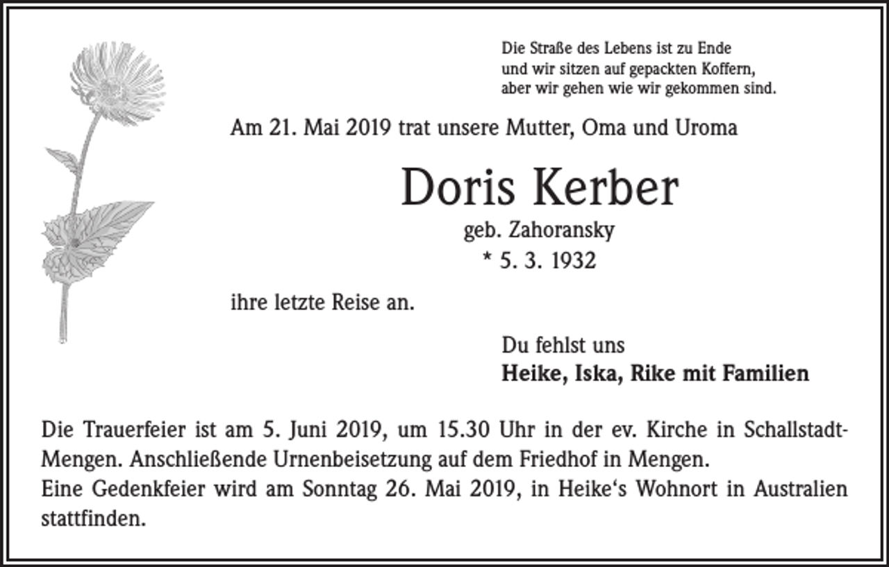 <p>Die Straße des Lebens ist zu Ende<br />und wir sitzen auf gepackten Koffern,<br />aber wir gehen wie wir gekommen sind.</p><p>Am 21. Mai 2019 trat unsere Mutter, Oma und Uroma</p><p>Doris Kerber<br />geb. Zahoransky<br />* 5. 3. 1932</p><p>ihre letzte Reise an.<br />Du fehlst uns<br />Heike, Iska, Rike mit Familien<br />Die Trauerfeier ist am 5. Juni 2019, um 15.30 Uhr in der ev. Kirche in SchallstadtMengen. Anschließende Urnenbeisetzung auf dem Friedhof in Mengen.<br />Eine Gedenkfeier wird am Sonntag 26. Mai 2019, in Heike‘s Wohnort in Australien<br />stattfinden.</p>