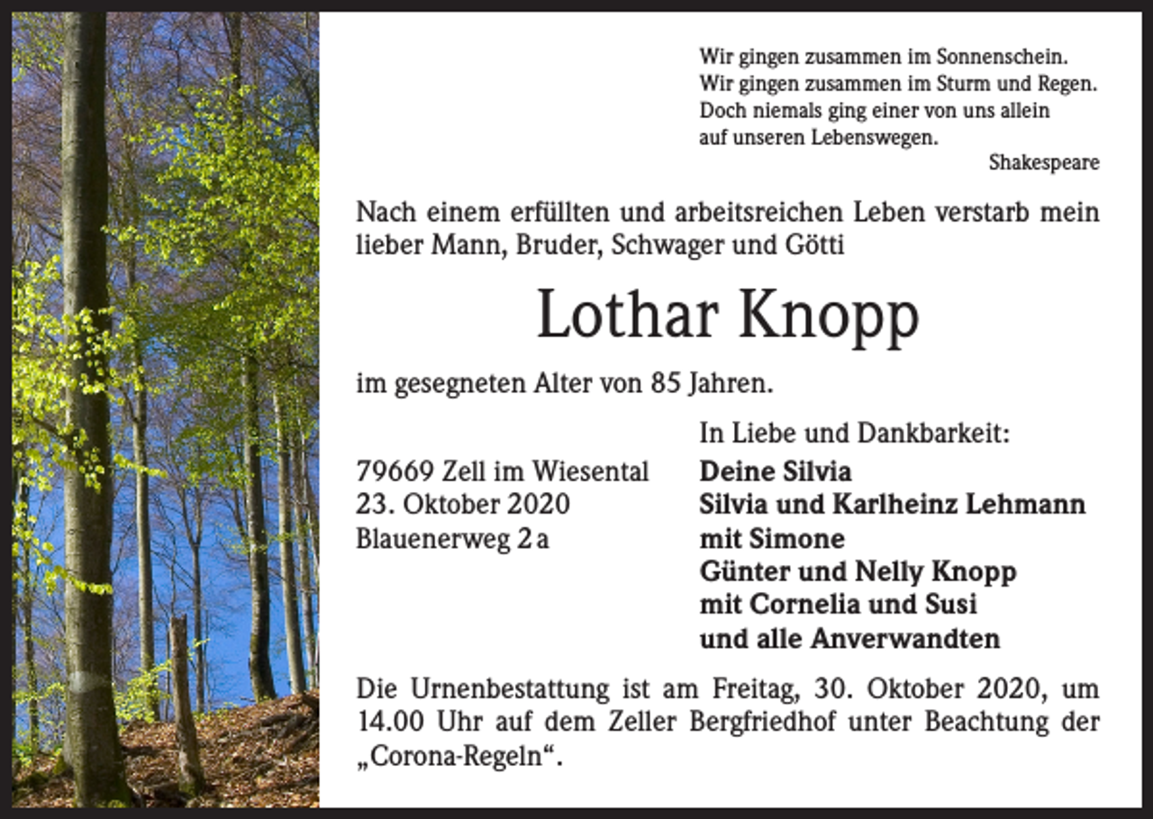 <p>Wir gingen zusammen im Sonnenschein.<br />Wir gingen zusammen im Sturm und Regen.<br />Doch niemals ging einer von uns allein<br />auf unseren Lebenswegen.</p><p>Shakespeare</p><p>Nach einem erfüllten und arbeitsreichen Leben verstarb mein<br />lieber Mann, Bruder, Schwager und Götti</p><p>Lothar Knopp<br />im gesegneten Alter von 85 Jahren.</p><p>79669 Zell im Wiesental<br />23. Oktober 2020<br />Blauenerweg 2 a</p><p>In Liebe und Dankbarkeit:<br />Deine Silvia<br />Silvia und Karlheinz Lehmann<br />mit Simone<br />Günter und Nelly Knopp<br />mit Cornelia und Susi<br />und alle Anverwandten</p><p>Die Urnenbestattung ist am Freitag, 30. Oktober 2020, um<br />14.00 Uhr auf dem Zeller Bergfriedhof unter Beachtung der<br />„Corona-Regeln“.</p>