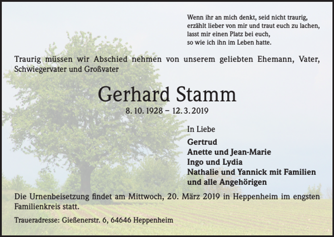 <p>Wenn ihr an mich denkt, seid nicht traurig,<br />erzählt lieber von mir und traut euch zu lachen,<br />lasst mir einen Platz bei euch,<br />so wie ich ihn im Leben hatte.</p><p>Traurig müssen wir Abschied nehmen von unserem geliebten Ehemann, Vater,<br />Schwiegervater und Großvater</p><p>Gerhard Stamm<br />8. 10. 1928 – 12. 3. 2019</p><p>In Liebe<br />Gertrud<br />Anette und Jean-Marie<br />Ingo und Lydia<br />Nathalie und Yannick mit Familien<br />und alle Angehörigen<br />Die Urnenbeisetzung findet am Mittwoch, 20. März 2019 in Heppenheim im engsten<br />Familienkreis statt.<br />Traueradresse: Gießenerstr. 6, 64646 Heppenheim</p>