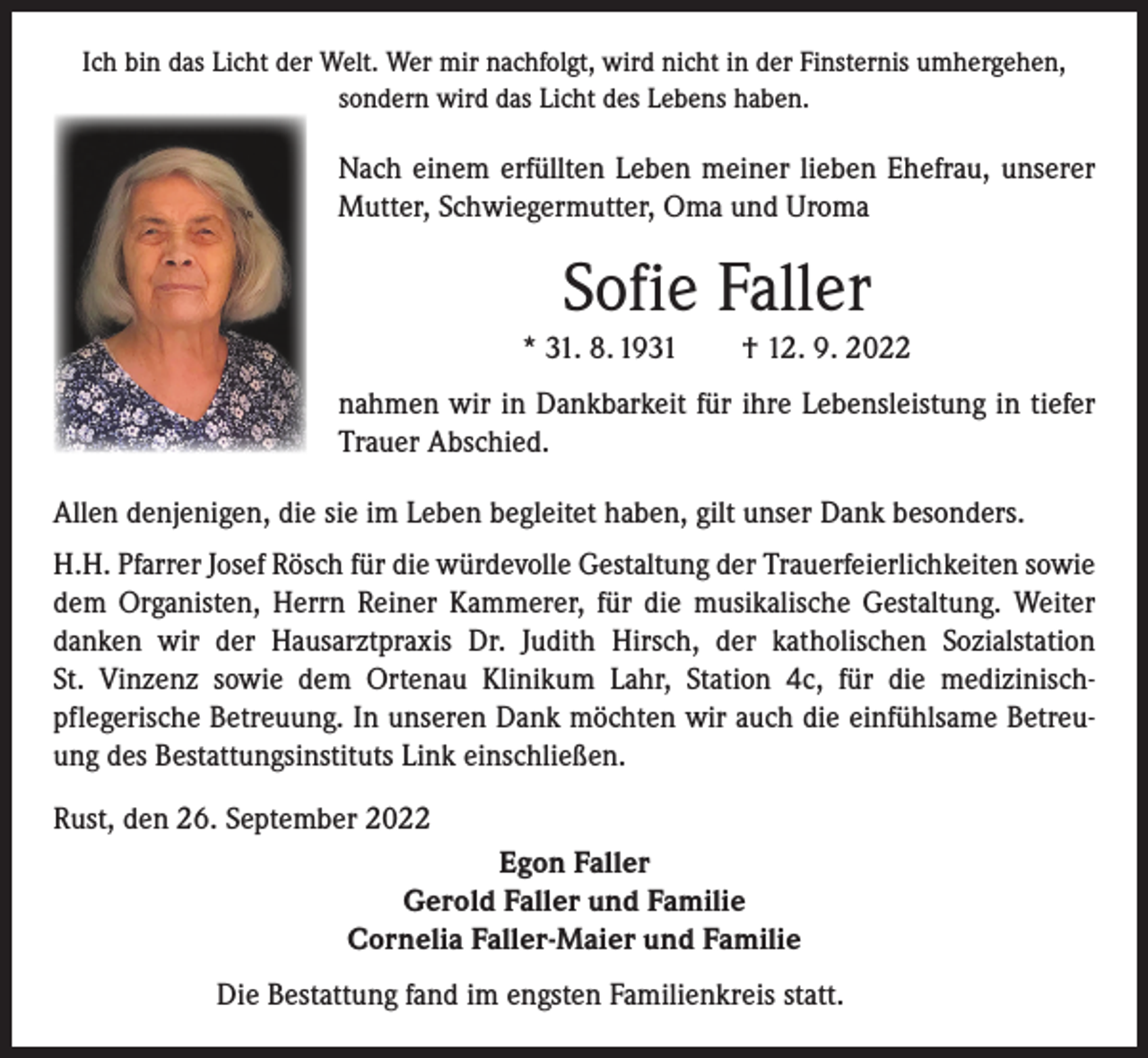 <p>Ich bin das Licht der Welt. Wer mir nachfolgt, wird nicht in der Finsternis umhergehen,<br />sondern wird das Licht des Lebens haben.</p><p>Nach einem erfüllten Leben meiner lieben Ehefrau, unserer<br />Mutter, Schwiegermutter, Oma und Uroma</p><p>Sofie Faller<br />* 31. 8. 1931 † 12. 9. 2022<br />nahmen wir in Dankbarkeit für ihre Lebensleistung in tiefer<br />Trauer Abschied.<br />Allen denjenigen, die sie im Leben begleitet haben, gilt unser Dank besonders.<br />H.H. Pfarrer Josef Rösch für die würdevolle Gestaltung der Trauerfeierlichkeiten sowie<br />dem Organisten, Herrn Reiner Kammerer, für die musikalische Gestaltung. Weiter<br />danken wir der Hausarztpraxis Dr. Judith Hirsch, der katholischen Sozial­station<br />St. Vinzenz sowie dem Ortenau Klinikum Lahr, Station 4c, für die medizinischpflegerische Betreuung. In unseren Dank möchten wir auch die einfühlsame Betreuung des Bestattungsinstituts Link einschließen.<br />Rust, den 26. September 2022<br />Egon Faller<br />Gerold Faller und Familie<br />Cornelia Faller-Maier und Familie<br />Die Bestattung fand im engsten Familienkreis statt.</p>
