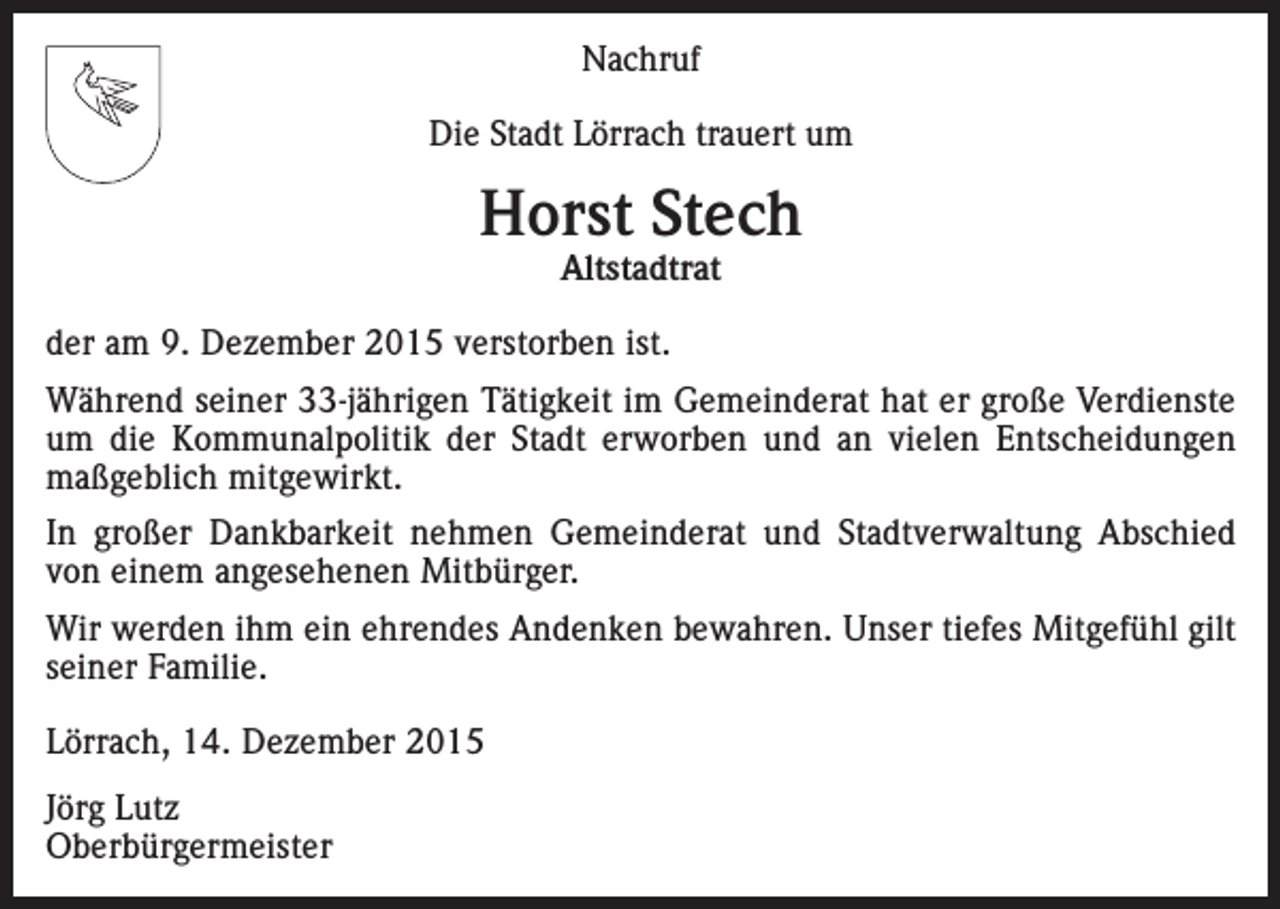 <p>Nachruf<br />Die Stadt Lörrach trauert um</p><p>Horst Stech<br />Altstadtrat</p><p>der am 9. Dezember 2015 verstorben ist.<br />Während seiner 33-jährigen Tätigkeit im Gemeinderat hat er große Verdienste<br />um die Kommunal­politik der Stadt erworben und an vielen Entscheidungen<br />maßgeblich mitgewirkt.<br />In großer Dankbarkeit nehmen Gemeinderat und Stadtverwaltung Abschied<br />von ­einem a­ ngesehenen Mitbürger.<br />Wir werden ihm ein ehrendes Andenken bewahren. Unser tiefes Mitgefühl gilt<br />seiner Familie.<br />Lörrach, 14. Dezember 2015<br />Jörg Lutz<br />Oberbürgermeister</p>