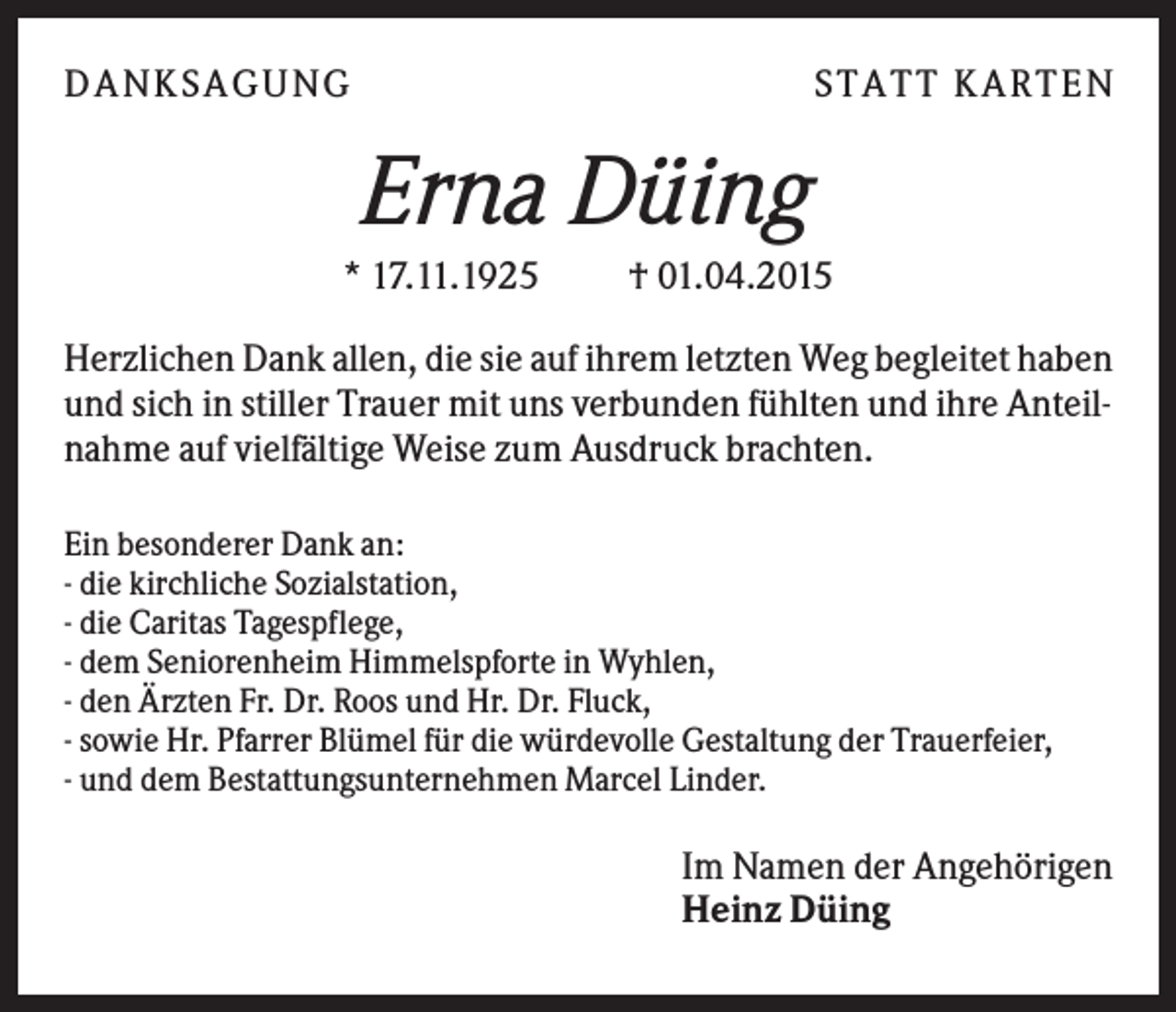 <p>D A NK S A G U NG</p><p>S T A T T K A R T EN</p><p>Erna Düing<br />* 17.11.1925</p><p>† 01.04.2015</p><p>Herzlichen Dank allen, die sie auf ihrem letzten Weg begleitet haben<br />und sich in stiller Trauer mit uns verbunden fühlten und ihre Anteilnahme auf vielfältige Weise zum Ausdruck brachten.<br />Ein besonderer Dank an:<br />- die kirchliche Sozialstation,<br />- die Caritas Tagespflege,<br />- dem Seniorenheim Himmelspforte in Wyhlen,<br />- den Ärzten Fr. Dr. Roos und Hr. Dr. Fluck,<br />- sowie Hr. Pfarrer Blümel für die würdevolle Gestaltung der Trauerfeier,<br />- und dem Bestattungsunternehmen Marcel Linder.</p><p>Im Namen der Angehörigen<br />Heinz Düing</p>
