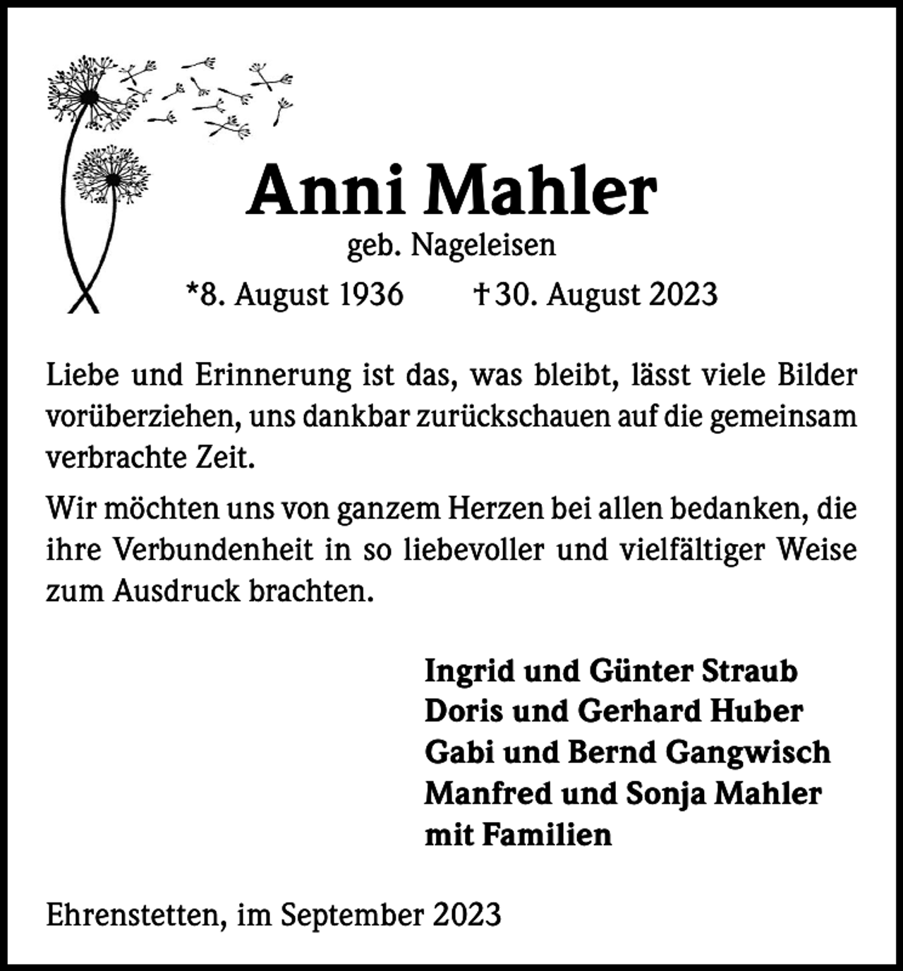 <p>Anni Mahler</p><p>geb. Nageleisen<br />*8. August 1936 † 30. August 2023<br />Liebe und Erinnerung ist das, was bleibt, lässt viele Bilder<br />vorüberziehen, uns dankbar zurückschauen auf die gemeinsam<br />verbrachte Zeit.<br />Wir möchten uns von ganzem Herzen bei allen bedanken, die<br />ihre Verbundenheit in so liebevoller und vielfältiger Weise<br />zum Ausdruck brachten.<br />Ingrid und Günter Straub<br />Doris und Gerhard Huber<br />Gabi und Bernd Gangwisch<br />Manfred und Sonja Mahler<br />mit Familien<br />Ehrenstetten, im September 2023</p>