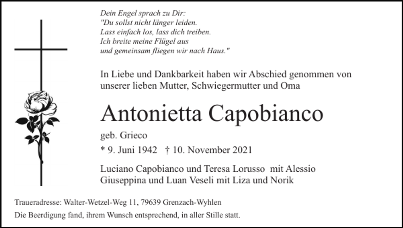 <p>Dein Engel sprach zu Dir:<br />"Du sollst nicht länger leiden.<br />Lass einfach los, lass dich treiben.<br />Ich breite meine Flügel aus<br />und gemeinsam fliegen wir nach Haus."</p><p>In Liebe und Dankbarkeit haben wir Abschied genommen von<br />unserer lieben Mutter, Schwiegermutter und Oma</p><p>Antonietta Capobianco<br />geb. Grieco<br />* 9. Juni 1942 † 10. November 2021<br />Luciano Capobianco und Teresa Lorusso mit Alessio<br />Giuseppina und Luan Veseli mit Liza und Norik<br />Traueradresse: Walter-Wetzel-Weg 11, 79639 Grenzach-Wyhlen<br />Die Beerdigung fand, ihrem Wunsch entsprechend, in aller Stille statt.</p>