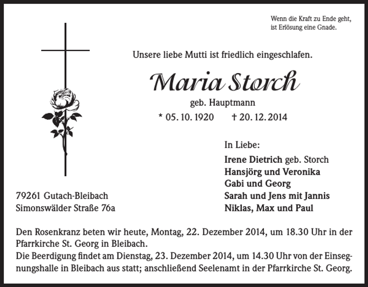 <p>Wenn die Kraft zu Ende geht,<br />ist Erlösung eine Gnade.</p><p>Unsere liebe Mutti ist friedlich eingeschlafen.</p><p>Maria Storch<br />geb. Hauptmann<br />* 05. 10. 1920<br />† 20. 12. 2014</p><p>79261 Gutach-Bleibach<br />Simonswälder Straße 76a</p><p>In Liebe:<br />Irene Dietrich geb. Storch<br />Hansjörg und Veronika<br />Gabi und Georg<br />Sarah und Jens mit Jannis<br />Niklas, Max und Paul</p><p>Den Rosenkranz beten wir heute, Montag, 22. Dezember 2014, um 18.30 Uhr in der<br />Pfarrkirche St. Georg in Bleibach.<br />Die Beerdigung findet am Dienstag, 23. Dezember 2014, um 14.30 Uhr von der Einsegnungshalle in Bleibach aus statt; anschließend Seelenamt in der Pfarrkirche St. Georg.</p>