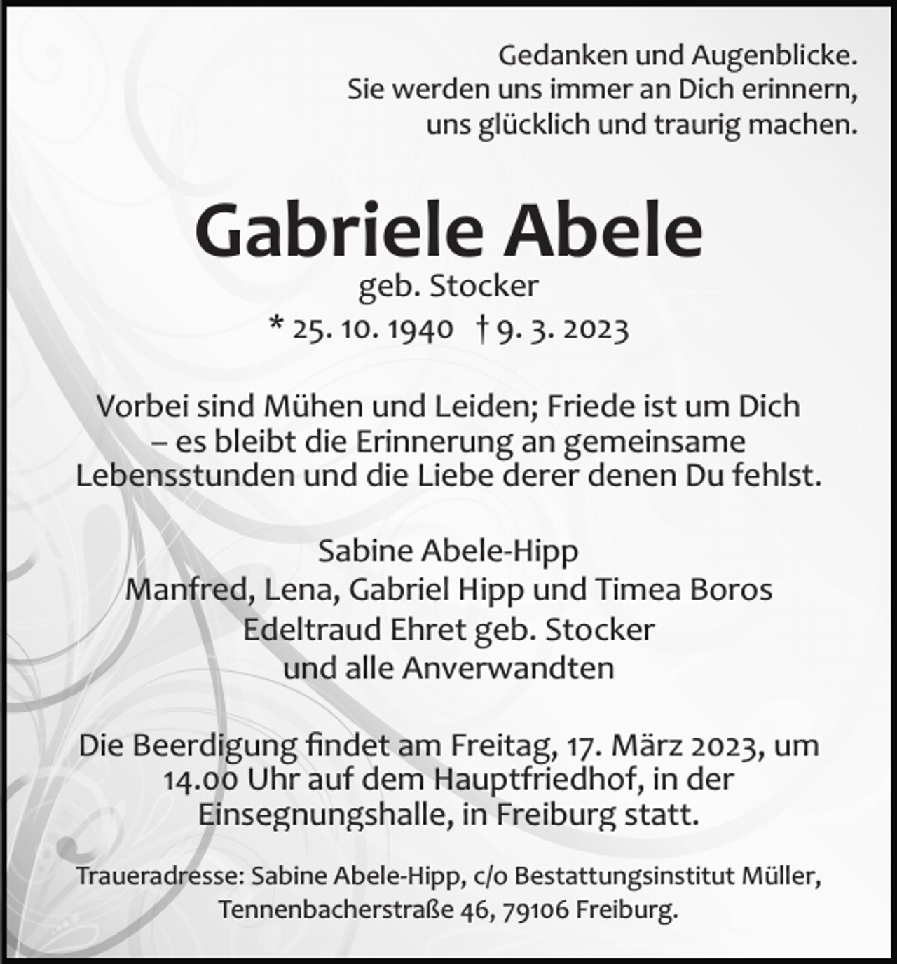 <p>Gedanken und Augenblicke.<br />Sie werden uns immer an Dich erinnern,<br />uns glücklich und traurig machen.</p><p>Gabriele<br />Abele<br />geb. Stocker<br />* 25. 10. 1940 † 9. 3. 2023<br />Vorbei sind Mühen und Leiden; Friede ist um Dich<br />– es bleibt die Erinnerung an gemeinsame<br />Lebensstunden und die Liebe derer denen Du fehlst.<br />Sabine Abele­Hipp<br />Manfred, Lena, Gabriel Hipp und Timea Boros<br />Edeltraud Ehret geb. Stocker<br />und alle Anverwandten<br />Die Beerdigung ﬁndet am Freitag, 17. März 2023, um<br />14.00 Uhr auf dem Hauptfriedhof, in der<br />Einsegnungshalle, in Freiburg statt.<br />Traueradresse: Sabine Abele­Hipp, c/o Bestattungsinstitut Müller,<br />Tennenbacherstraße 46, 79106 Freiburg.</p>