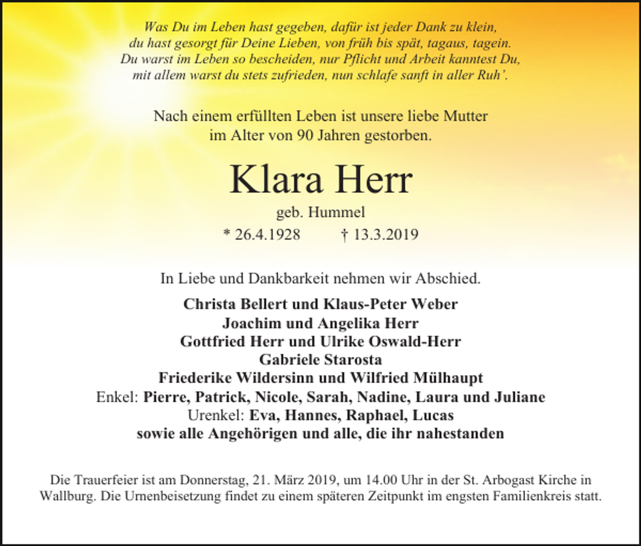 <p>Was Du im Leben hast gegeben, dafür ist jeder Dank zu klein,<br />du hast gesorgt für Deine Lieben, von früh bis spät, tagaus, tagein.<br />Du warst im Leben so bescheiden, nur Pflicht und Arbeit kanntest Du,<br />mit allem warst du stets zufrieden, nun schlafe sanft in aller Ruh’.</p><p>Nach einem erfüllten Leben ist unsere liebe Mutter<br />im Alter von 90 Jahren gestorben.</p><p>Klara Herr<br />geb. Hummel<br />* 26.4.1928<br />† 13.3.2019<br />In Liebe und Dankbarkeit nehmen wir Abschied.<br />Christa Bellert und Klaus-Peter Weber<br />Joachim und Angelika Herr<br />Gottfried Herr und Ulrike Oswald-Herr<br />Gabriele Starosta<br />Friederike Wildersinn und Wilfried Mülhaupt<br />Enkel: Pierre, Patrick, Nicole, Sarah, Nadine, Laura und Juliane<br />Urenkel: Eva, Hannes, Raphael, Lucas<br />sowie alle Angehörigen und alle, die ihr nahestanden<br />Die Trauerfeier ist am Donnerstag, 21. März 2019, um 14.00 Uhr in der St. Arbogast Kirche in<br />Wallburg. Die Urnenbeisetzung findet zu einem späteren Zeitpunkt im engsten Familienkreis statt.</p>