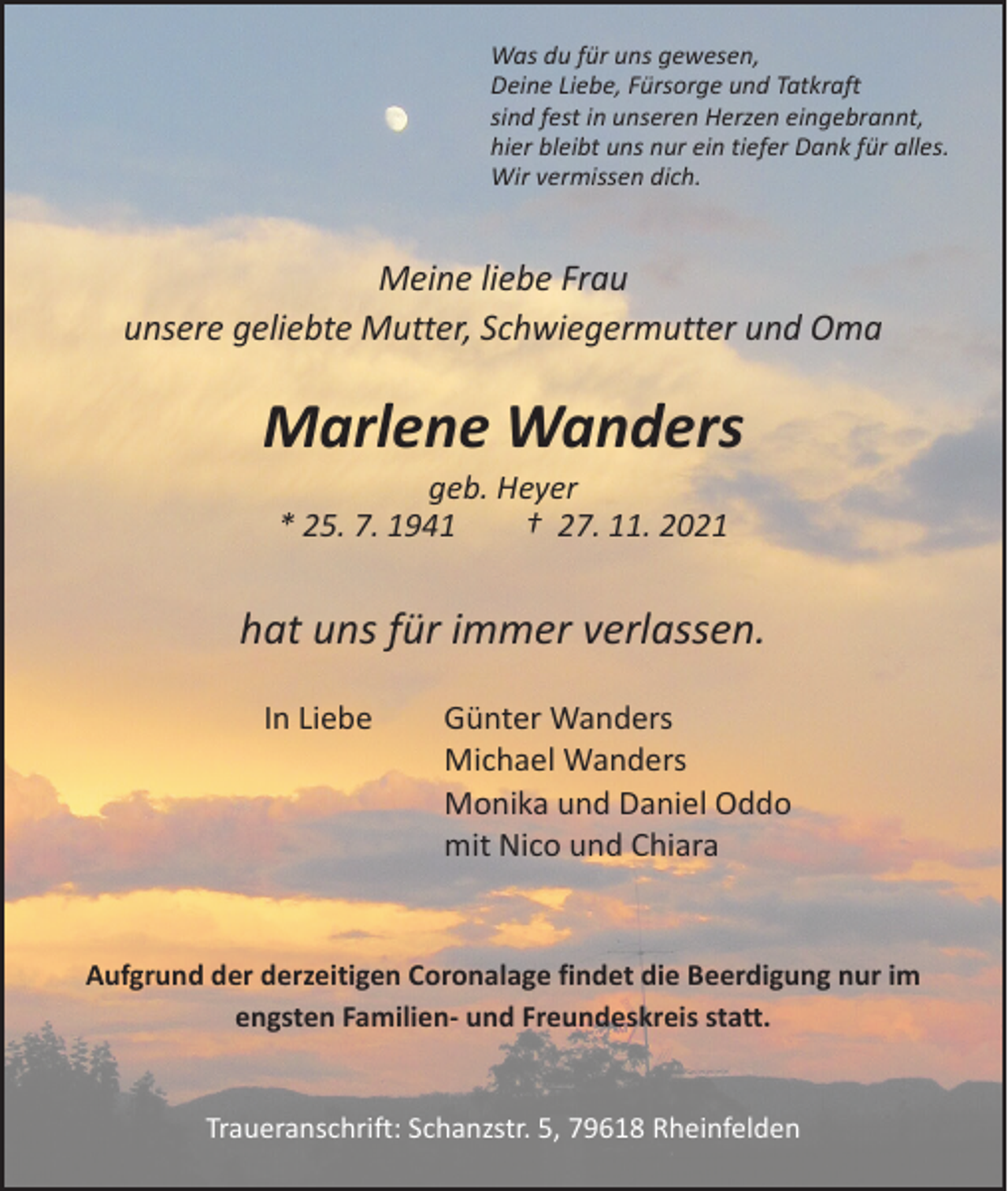 <p>Was du für uns gewesen,<br />Deine Liebe, Fürsorge und Tatkraft<br />sind fest in unseren Herzen eingebrannt,<br />hier bleibt uns nur ein tiefer Dank für alles.<br />Wir vermissen dich.</p><p>Meine liebe Frau<br />unsere geliebte Mutter, Schwiegermutter und Oma</p><p>Marlene Wanders<br />geb. Heyer<br />* 25. 7. 1941 † 27. 11. 2021</p><p>hat uns für immer verlassen.<br />In Liebe</p><p>Günter Wanders<br />Michael Wanders<br />Monika und Daniel Oddo<br />mit Nico und Chiara</p><p>Aufgrund der derzeitigen Coronalage findet die Beerdigung nur im<br />engsten Familien- und Freundeskreis statt.<br />Traueranschrift: Schanzstr. 5, 79618 Rheinfelden</p>