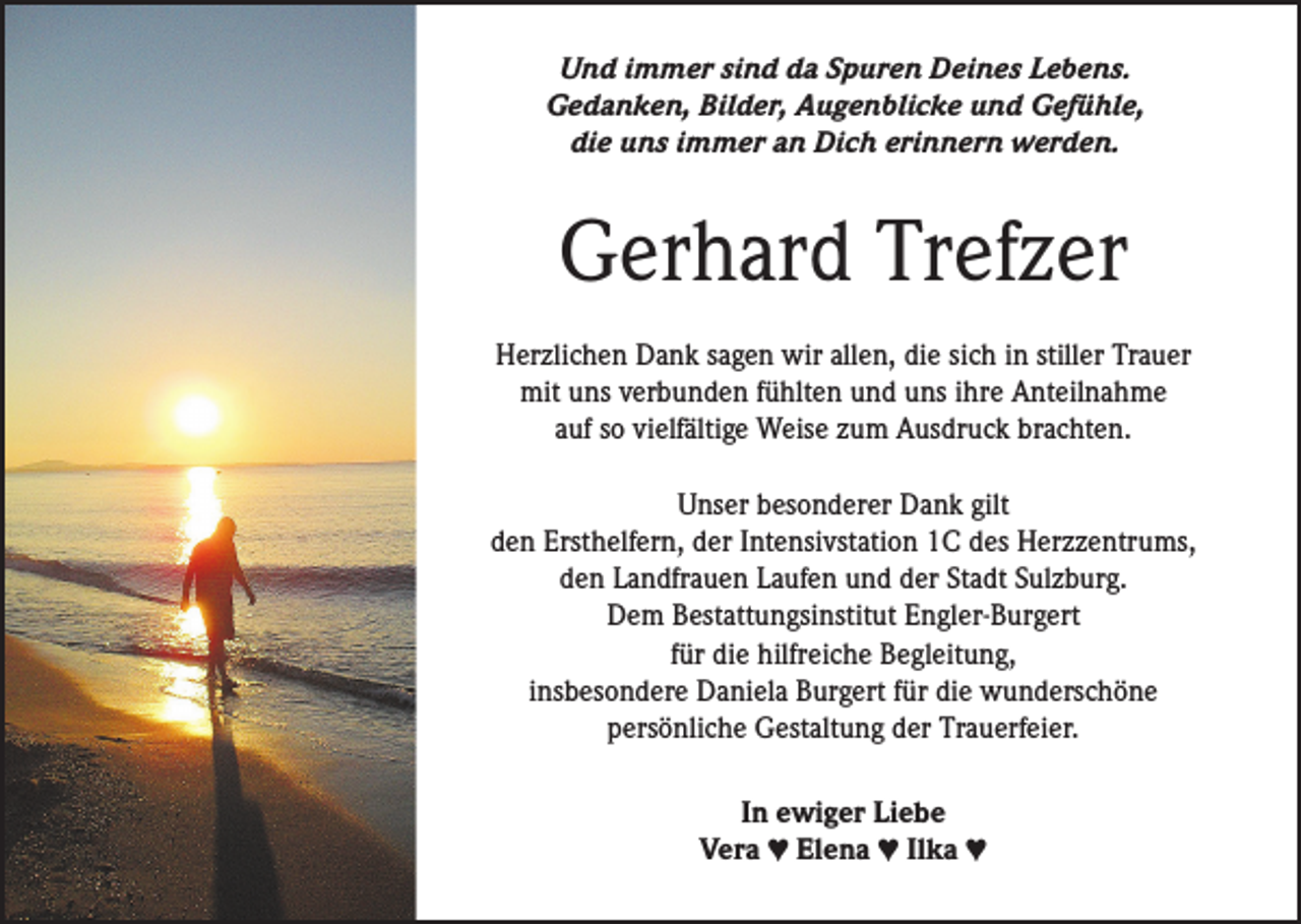 <p>Und immer sind da Spuren Deines Lebens.<br />Gedanken, Bilder, Augenblicke und Gefühle,<br />die uns immer an Dich erinnern werden.</p><p>Gerhard Trefzer<br />Herzlichen Dank sagen wir allen, die sich in stiller Trauer<br />mit uns verbunden fühlten und uns ihre Anteilnahme<br />auf so vielfältige Weise zum Ausdruck brachten.<br />Unser besonderer Dank gilt<br />den Ersthelfern, der Intensivstation 1C des Herzzentrums,<br />den Landfrauen Laufen und der Stadt Sulzburg.<br />Dem Bestattungsinstitut Engler-Burgert<br />für die hilfreiche Begleitung,<br />insbesondere Daniela Burgert für die wunderschöne<br />­persönliche Gestaltung der Trauerfeier.<br />In ewiger Liebe<br />Vera ♥ Elena ♥ Ilka ♥</p>