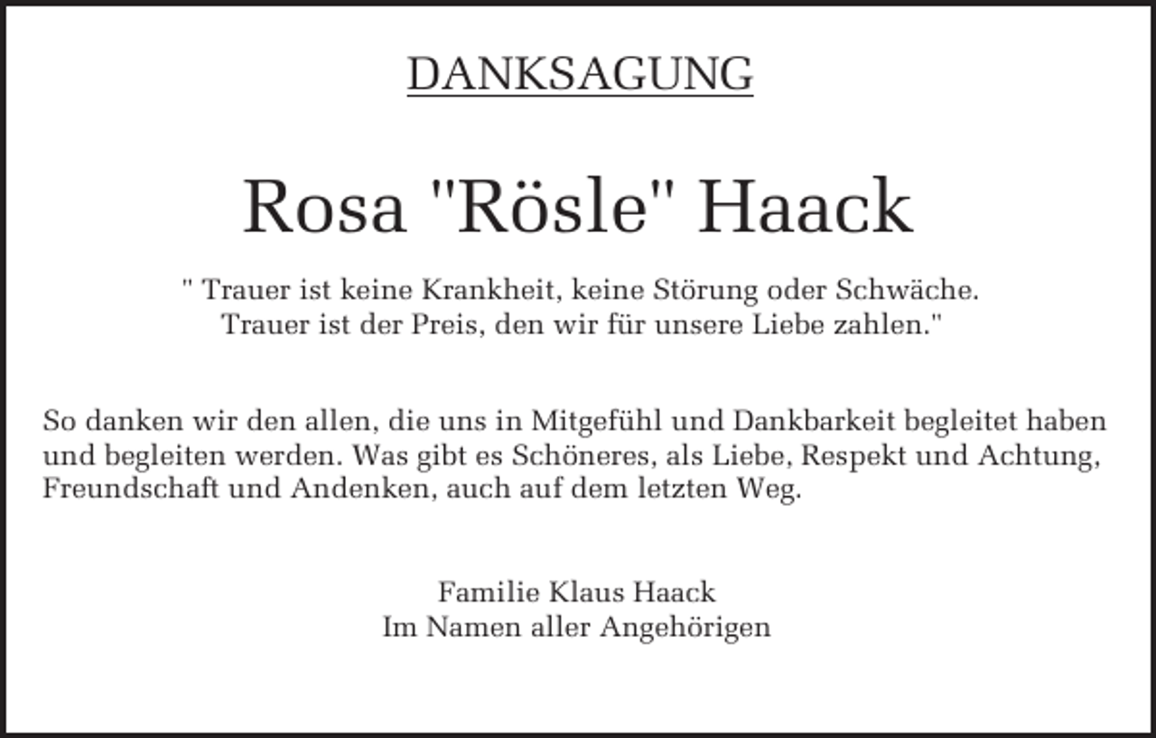 <p>DANKSAGUNG</p><p>Rosa "Rösle" Haack<br />" Trauer ist keine Krankheit, keine Störung oder Schwäche.<br />Trauer ist der Preis, den wir für unsere Liebe zahlen."<br />So danken wir den allen, die uns in Mitgefühl und Dankbarkeit begleitet haben<br />und begleiten werden. Was gibt es Schöneres, als Liebe, Respekt und Achtung,<br />Freundschaft und Andenken, auch auf dem letzten Weg.</p><p>Familie Klaus Haack<br />Im Namen aller Angehörigen</p>