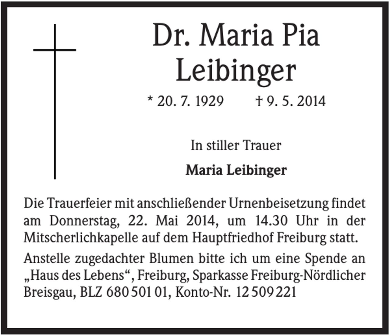 <p>Dr. Maria Pia<br />Leibinger<br />* 20. 7. 1929</p><p>† 9. 5. 2014</p><p>In stiller Trauer<br />Maria Leibinger<br />Die Trauerfeier mit anschließender Urnenbeisetzung findet<br />am Donnerstag, 22. Mai 2014, um 14.30 Uhr in der<br />Mitscherlichkapelle auf dem Hauptfriedhof Freiburg statt.<br />Anstelle zugedachter Blumen bitte ich um eine Spende an<br />„Haus des Lebens“, Freiburg, Sparkasse Freiburg-Nördlicher<br />Breisgau, BLZ 68050101, Konto-Nr. 12509221</p>