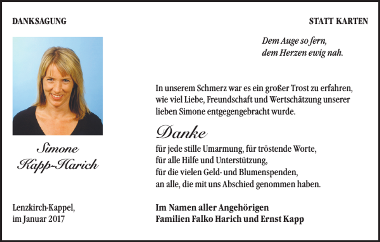 <p>DANKSAGUNG</p><p>STATT KARTEN<br />Dem Auge so fern,<br />dem Herzen ewig nah.</p><p>In unserem Schmerz war es ein großer Trost zu erfahren,<br />wie viel Liebe, Freundschaft und Wertschätzung unserer<br />lieben Simone entgegengebracht wurde.</p><p>Simone<br />Kapp-Harich<br />Lenzkirch-Kappel,<br />im Januar 2017</p><p>Danke</p><p>für jede stille Umarmung, für tröstende Worte,<br />für alle Hilfe und Unterstützung,<br />für die vielen Geld- und Blumenspenden,<br />an alle, die mit uns Abschied genommen haben.<br />Im Namen aller Angehörigen<br />Familien Falko Harich und Ernst Kapp</p>