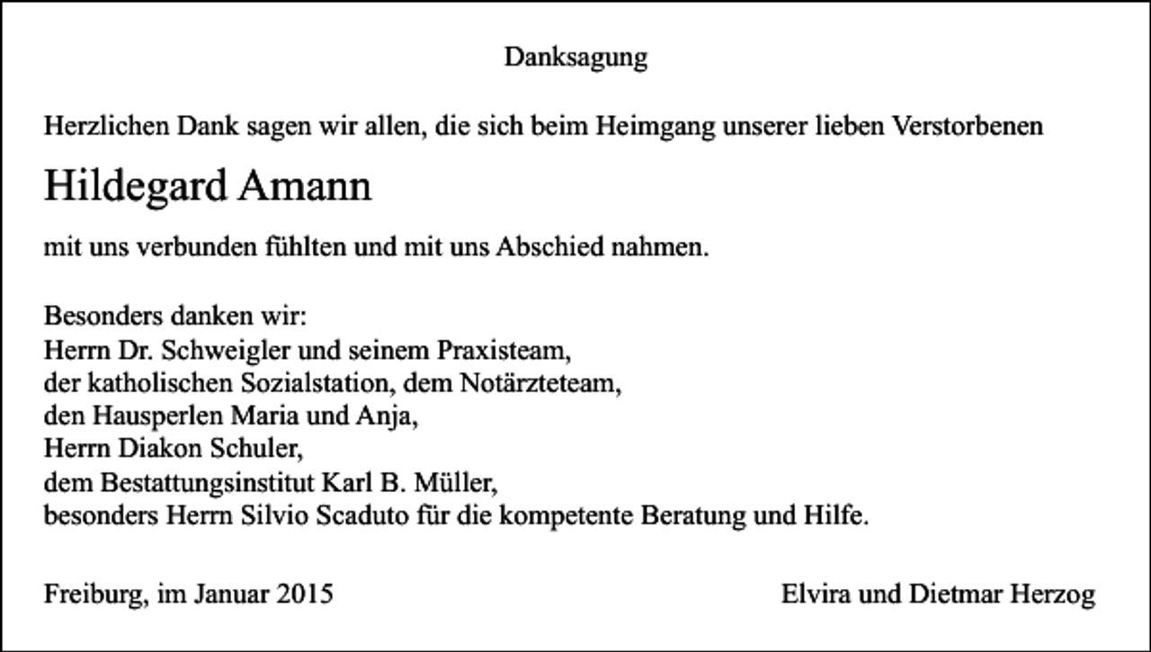 <p>Danksagung<br />Herzlichen Dank sagen wir allen, die sich beim Heimgang unserer lieben Verstorbenen</p><p>Hildegard Amann<br />mit uns verbunden fühlten und mit uns Abschied nahmen.<br />Besonders danken wir:<br />Herrn Dr. Schweigler und seinem Praxisteam,<br />der katholischen Sozialstation, dem Notärzteteam,<br />den Hausperlen Maria und Anja,<br />Herrn Diakon Schuler,<br />dem Bestattungsinstitut Karl B. Müller,<br />besonders Herrn Silvio Scaduto für die kompetente Beratung und Hilfe.<br />Freiburg, im Januar 2015</p><p>Elvira und Dietmar Herzog</p>