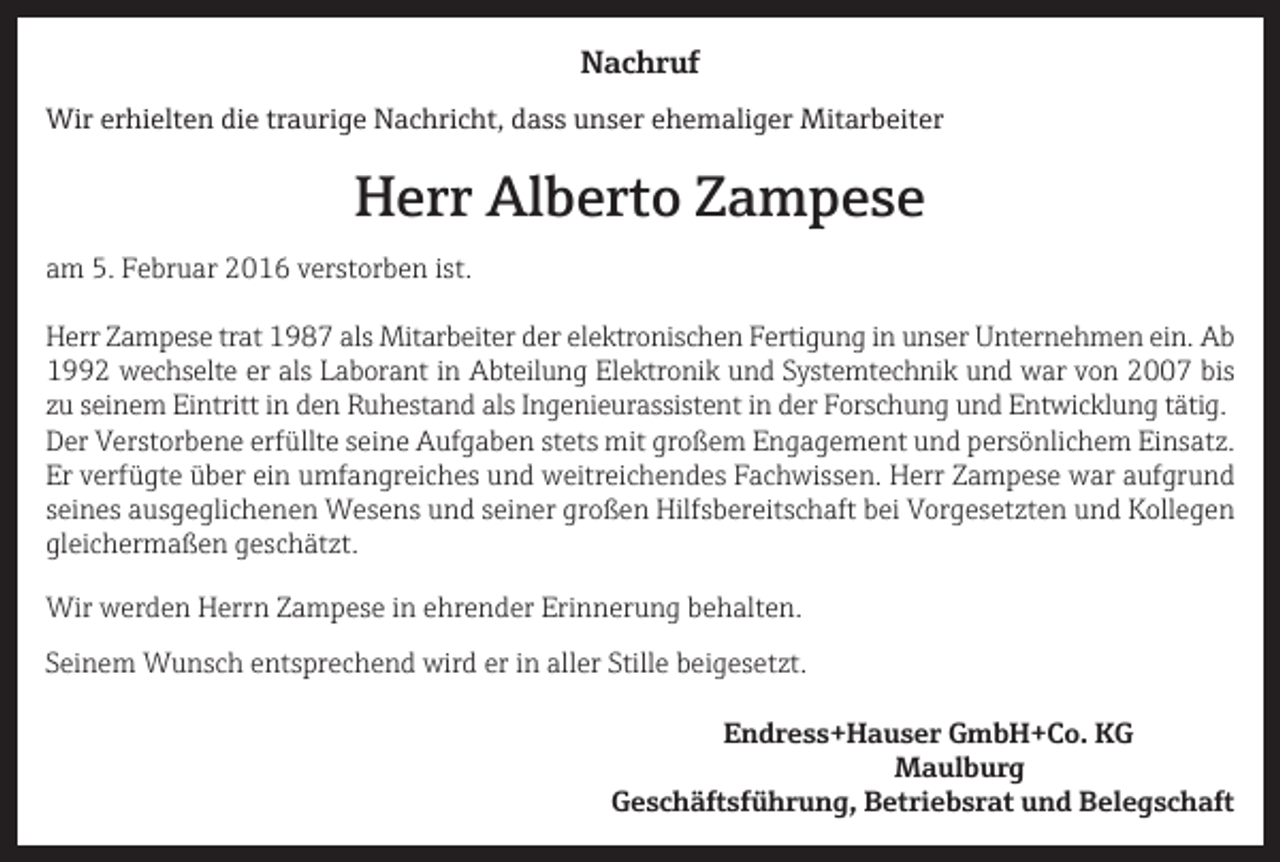 <p>Nachruf<br />Wir erhielten die traurige Nachricht, dass unser ehemaliger Mitarbeiter</p><p>Herr Alberto Zampese<br />am 5. Februar 2016 verstorben ist.<br />Herr Zampese trat 1987 als Mitarbeiter der elektronischen Fertigung in unser Unternehmen ein. Ab<br />1992 wechselte er als Laborant in Abteilung Elektronik und Systemtechnik und war von 2007 bis<br />zu seinem Eintritt in den Ruhestand als Ingenieurassistent in der Forschung und Entwicklung tätig.<br />Der Verstorbene erfüllte seine Aufgaben stets mit großem Engagement und persönlichem Einsatz.<br />Er verfügte über ein umfangreiches und weitreichendes Fachwissen. Herr Zampese war aufgrund<br />seines ausgeglichenen Wesens und seiner großen Hilfsbereitschaft bei Vorgesetzten und Kollegen<br />gleichermaßen geschätzt.<br />Wir werden Herrn Zampese in ehrender Erinnerung behalten.<br />Seinem Wunsch entsprechend wird er in aller Stille beigesetzt.</p><p>Endress+Hauser GmbH+Co. KG<br />Maulburg</p><p>Geschäftsführung, Betriebsrat und Belegschaft</p>
