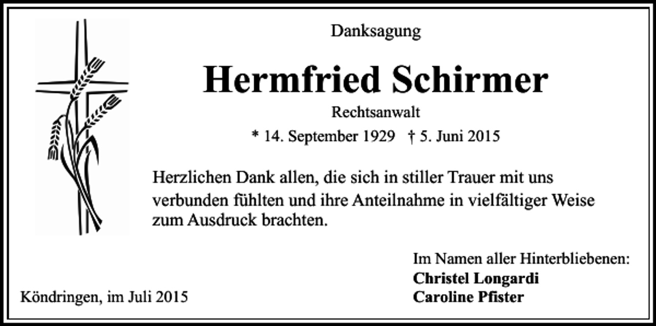 <p>Danksagung</p><p>Hermfried Schirmer<br />Rechtsanwalt<br />* 14. September 1929 † 5. Juni 2015</p><p>Herzlichen Dank allen, die sich in stiller Trauer mit uns<br />verbunden fühlten und ihre Anteilnahme in vielfältiger Weise<br />zum Ausdruck brachten.</p><p>Köndringen, im Juli 2015</p><p>Im Namen aller Hinterbliebenen:<br />Christel Longardi<br />Caroline Pfister</p>