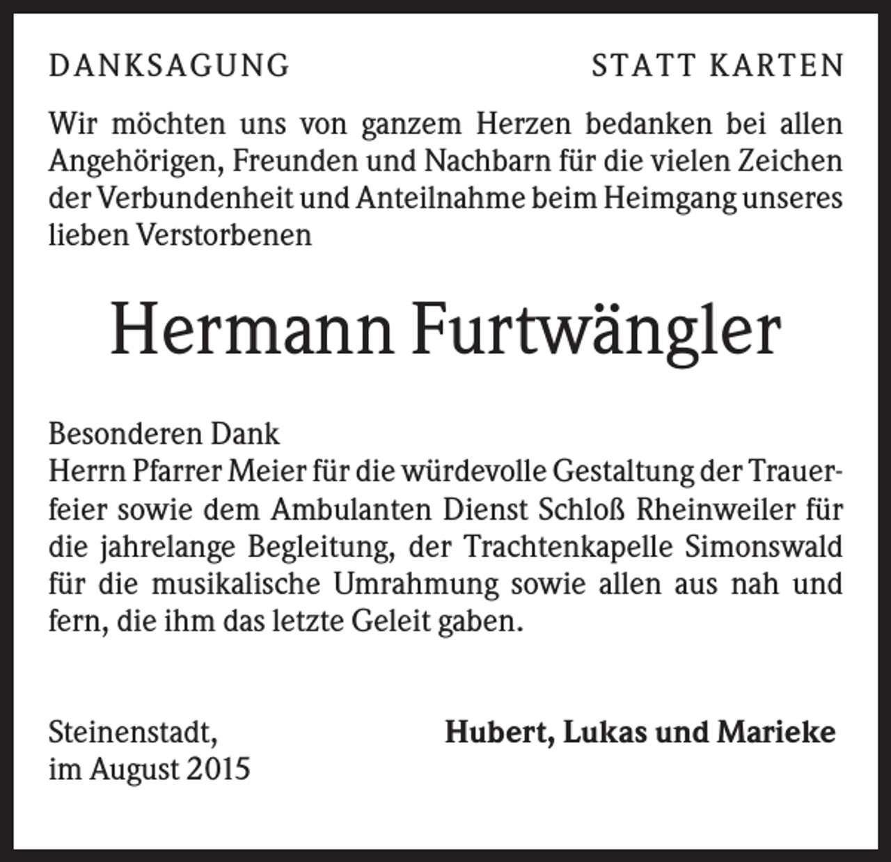 <p>DA NK S A GUNG</p><p>S TA TT K A RTEN</p><p>Wir möchten uns von ganzem Herzen bedanken bei allen<br />Angehörigen, Freunden und Nachbarn für die vielen Zeichen<br />der Verbundenheit und Anteilnahme beim Heimgang unseres<br />lieben Verstorbenen</p><p>Hermann Furtwängler<br />Besonderen Dank<br />Herrn Pfarrer Meier für die würdevolle Gestaltung der Trauerfeier sowie dem Ambulanten Dienst Schloß Rheinweiler für<br />die jahrelange Begleitung, der Trachtenkapelle Simonswald<br />für die musikalische Umrahmung sowie allen aus nah und<br />fern, die ihm das letzte Geleit gaben.<br />Steinenstadt,<br />im August 2015</p><p>Hubert, Lukas und Marieke</p>
