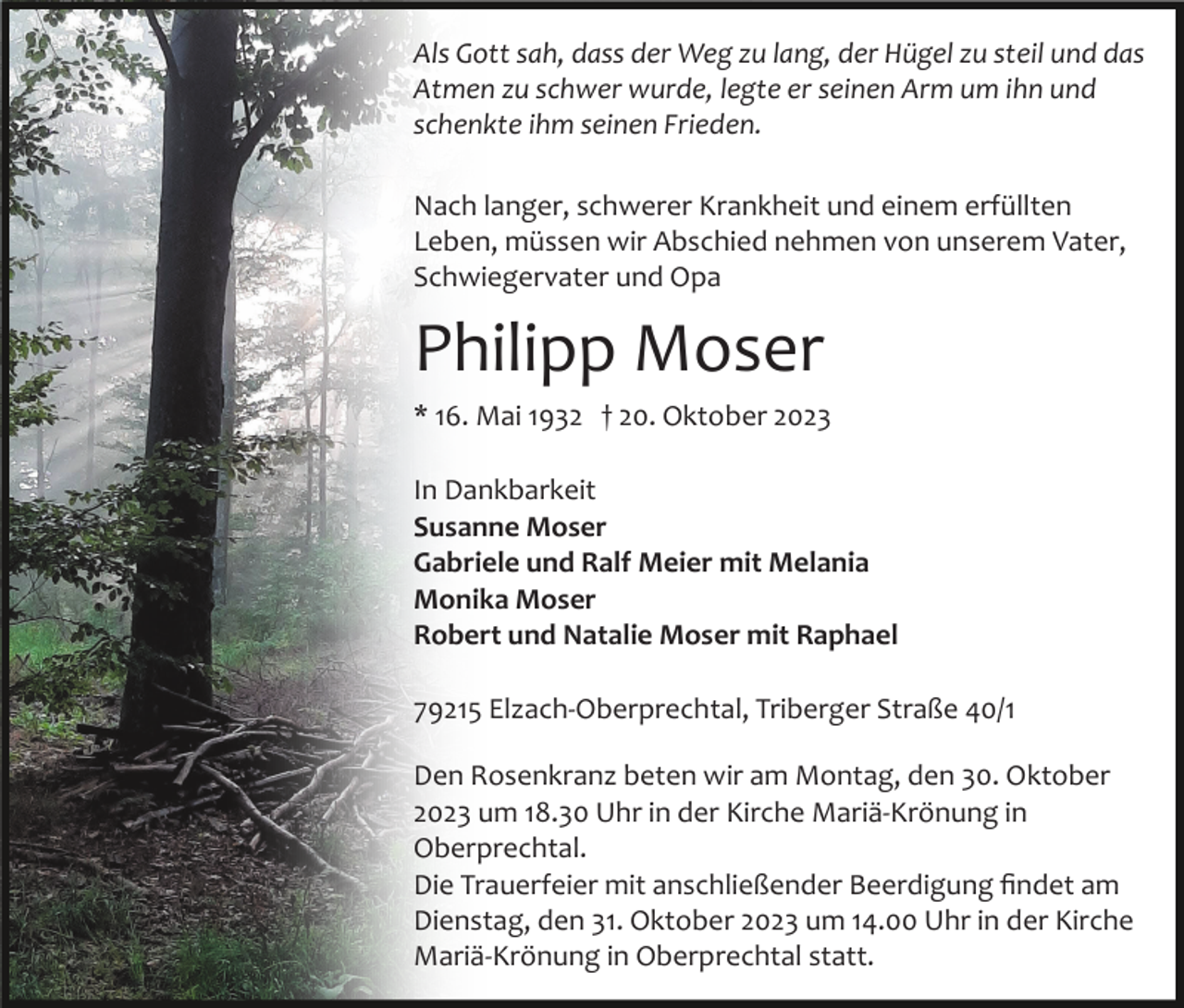 <p>Als Gott sah, dass der Weg zu lang, der Hügel zu steil und das<br />Atmen zu schwer wurde, legte er seinen Arm um ihn und<br />schenkte ihm seinen Frieden.<br />Nach langer, schwerer Krankheit und einem erfüllten<br />Leben, müssen wir Abschied nehmen von unserem Vater,<br />Schwiegervater und Opa</p><p>Philipp Moser<br />* 16. Mai 1932 † 20. Oktober 2023<br />In Dankbarkeit<br />Susanne Moser<br />Gabriele und Ralf Meier mit Melania<br />Monika Moser<br />Robert und Natalie Moser mit Raphael<br />79215 Elzach­Oberprechtal, Triberger Straße 40/1<br />Den Rosenkranz beten wir am Montag, den 30. Oktober<br />2023 um 18.30 Uhr in der Kirche Mariä­Krönung in<br />Oberprechtal.<br />Die Trauerfeier mit anschließender Beerdigung ﬁndet am<br />Dienstag, den 31. Oktober 2023 um 14.00 Uhr in der Kirche<br />Mariä­Krönung in Oberprechtal statt.</p>