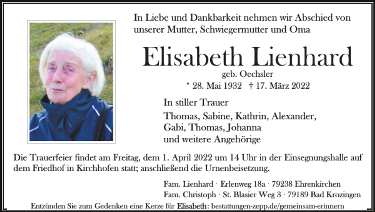 <p>In Liebe und Dankbarkeit nehmen wir Abschied von<br />unserer Mutter, Schwiegermutter und Oma</p><p>Elisabeth Lienhard<br />geb. Oechsler<br />* 28. Mai 1932 † 17. März 2022</p><p>In stiller Trauer<br />Thomas, Sabine, Kathrin, Alexander,<br />Gabi, Thomas, Johanna<br />und weitere Angehörige<br />Die Trauerfeier findet am Freitag, dem 1. April 2022 um 14 Uhr in der Einsegnungshalle auf<br />dem Friedhof in Kirchhofen statt; anschließend die Urnenbeisetzung.<br />Fam. Lienhard · Erlenweg 18a · 79238 Ehrenkirchen<br />Fam. Christoph · St. Blasier Weg 3 · 79189 Bad Krozingen<br />Entzünden Sie zum Gedenken eine Kerze für</p><p>: bestattungen-zepp.de/gemeinsam-erinnern</p>