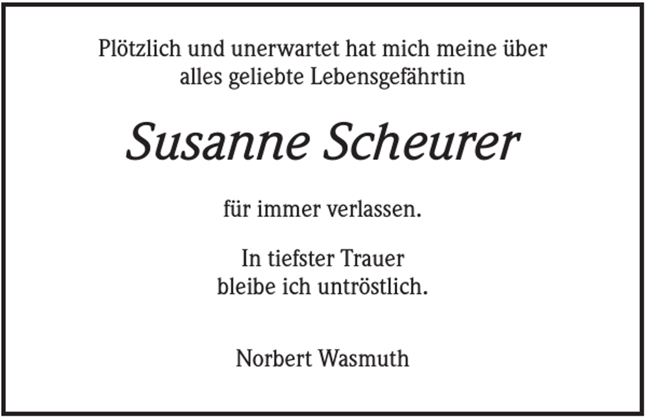 <p>Plötzlich und unerwartet hat mich meine über<br />alles geliebte Lebensgefährtin</p><p>Susanne Scheurer<br />für immer verlassen.<br />In tiefster Trauer<br />bleibe ich untröstlich.<br />Norbert Wasmuth</p>