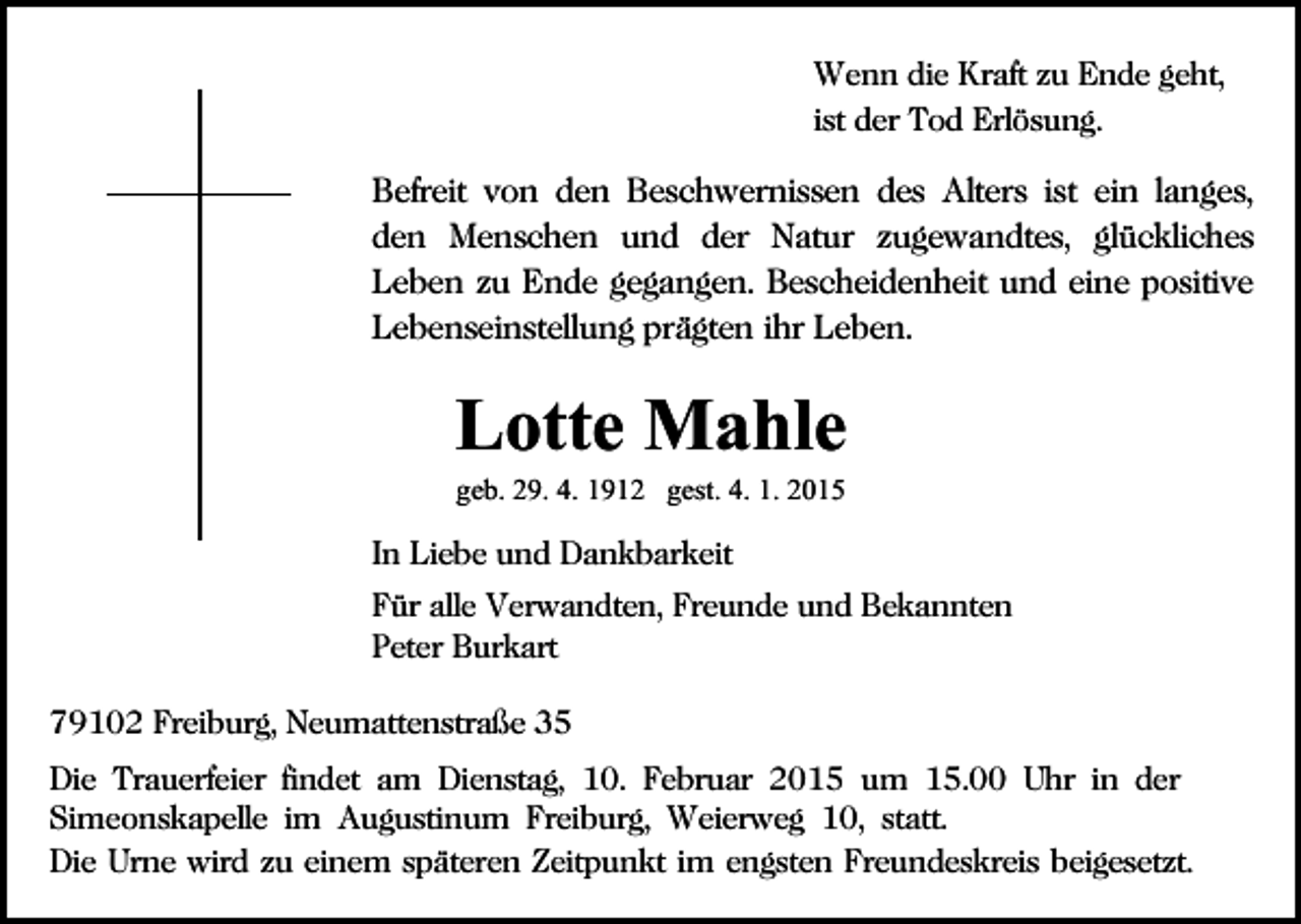 <p>Wenn die Kraft zu Ende geht,<br />ist der Tod Erlösung.</p><p>Befreit von den Beschwernissen des Alters ist ein langes,<br />den Menschen und der Natur zugewandtes, glückliches<br />Leben zu Ende gegangen. Bescheidenheit und eine positive<br />Lebenseinstellung prägten ihr Leben.</p><p>Lotte Mahle<br />geb. 29. 4. 1912 gest. 4. 1. 2015</p><p>In Liebe und Dankbarkeit<br />Für alle Verwandten, Freunde und Bekannten<br />Peter Burkart<br />79102 Freiburg, Neumattenstraße 35<br />Die Trauerfeier findet am Dienstag, 10. Februar 2015 um 15.00 Uhr in der<br />Simeonskapelle im Augustinum Freiburg, Weierweg 10, statt.<br />Die Urne wird zu einem späteren Zeitpunkt im engsten Freundeskreis beigesetzt.</p>