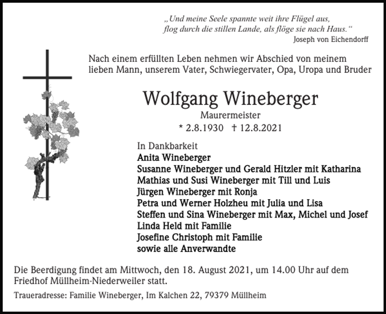 <p>„Und meine Seele spannte weit ihre Flügel aus,<br />flog durch die stillen Lande, als flöge sie nach Haus.“<br />Joseph von Eichendorff</p><p>Nach einem erfüllten Leben nehmen wir Abschied von meinem<br />lieben Mann, unserem Vater, Schwiegervater, Opa, Uropa und Bruder</p><p>Wolfgang Wineberger<br />Maurermeister<br />* 2.8.1930 † 12.8.2021</p><p>In Dankbarkeit</p><p>Die Beerdigung findet am Mittwoch, den 18. August 2021, um 14.00 Uhr auf dem<br />Friedhof Müllheim-Niederweiler statt.<br />Traueradresse: Familie Wineberger, Im Kalchen 22, 79379 Müllheim</p>