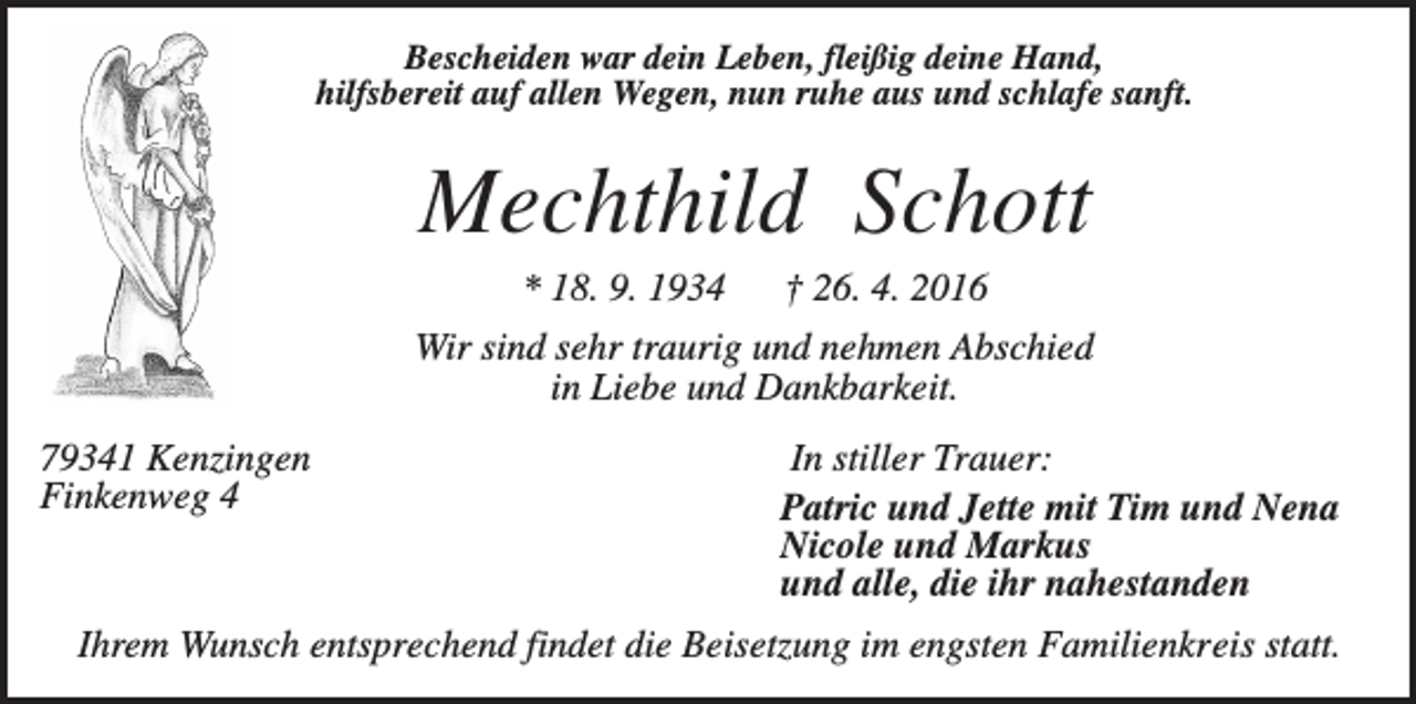 <p>Bescheiden war dein Leben, fleißig deine Hand,<br />hilfsbereit auf allen Wegen, nun ruhe aus und schlafe sanft.</p><p>Mechthild Schott<br />* 18. 9. 1934</p><p>† 26. 4. 2016</p><p>Wir sind sehr traurig und nehmen Abschied<br />in Liebe und Dankbarkeit.<br />79341 Kenzingen<br />Finkenweg 4</p><p>In stiller Trauer:<br />Patric und Jette mit Tim und Nena<br />Nicole und Markus<br />und alle, die ihr nahestanden</p><p>Ihrem Wunsch entsprechend findet die Beisetzung im engsten Familienkreis statt.</p>
