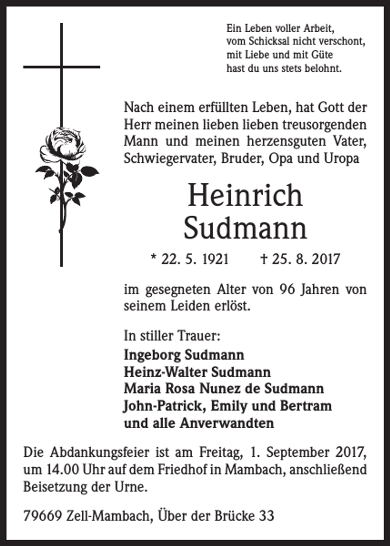 <p>Ein Leben voller Arbeit,<br />vom Schicksal nicht verschont,<br />mit Liebe und mit Güte<br />hast du uns stets belohnt.</p><p>Nach einem erfüllten Leben, hat Gott der<br />Herr meinen lieben lieben treusorgenden<br />Mann und meinen herzensguten Vater,<br />Schwiegervater, Bruder, Opa und Uropa</p><p>Heinrich<br />Sudmann<br />* 22. 5. 1921 † 25. 8. 2017<br />im gesegneten Alter von 96 Jahren von<br />seinem Leiden erlöst.<br />In stiller Trauer:<br />Ingeborg Sudmann<br />Heinz-Walter Sudmann<br />Maria Rosa Nunez de Sudmann<br />John-Patrick, Emily und Bertram<br />und alle Anverwandten<br />Die Abdankungsfeier ist am Freitag, 1. September 2017,<br />um 14.00 Uhr auf dem Friedhof in Mambach, an­schließend<br />Beisetzung der Urne.<br />79669 Zell-Mambach, Über der Brücke 33</p>