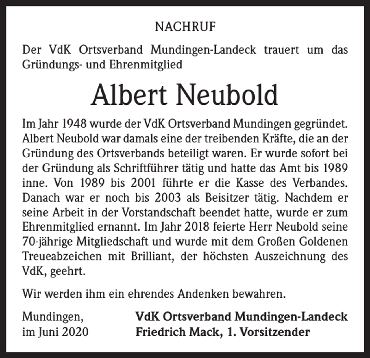 <p>NACHRUF<br />Der VdK Ortsverband Mundingen-Landeck trauert um das<br />­Gründungs- und Ehrenmitglied</p><p>Albert Neubold<br />Im Jahr 1948 wurde der VdK Ortsverband Mundingen gegründet.<br />Albert Neubold war damals eine der treibenden Kräfte, die an der<br />Gründung des Ortsverbands beteiligt waren. Er wurde sofort bei<br />der Gründung als Schriftführer tätig und hatte das Amt bis 1989<br />inne. Von 1989 bis 2001 führte er die Kasse des Verbandes.<br />­Danach war er noch bis 2003 als Beisitzer tätig. Nachdem er<br />­seine Arbeit in der Vorstandschaft beendet hatte, wurde er zum<br />Ehrenmitglied ernannt. Im Jahr 2018 feierte Herr Neubold seine<br />70-jährige Mitgliedschaft und wurde mit dem Großen Goldenen<br />Treueabzeichen mit Brilliant, der höchsten Auszeichnung des<br />VdK, geehrt.<br />Wir werden ihm ein ehrendes Andenken bewahren.<br />Mundingen,<br />im Juni 2020</p><p>VdK Ortsverband Mundingen-Landeck<br />Friedrich Mack, 1. Vorsitzender</p>