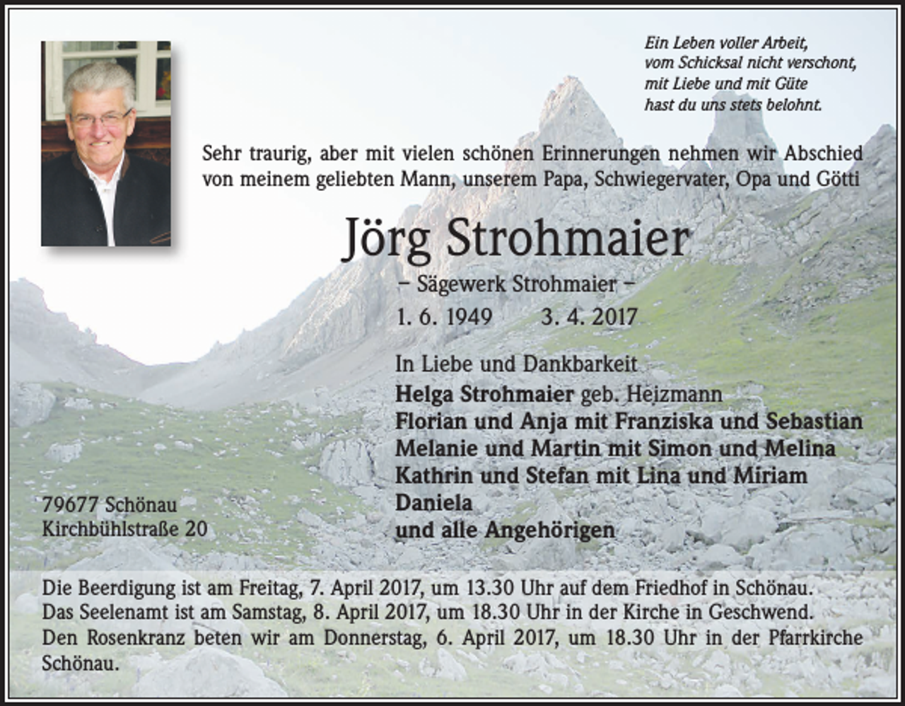<p>Ein Leben voller Arbeit,<br />vom Schicksal nicht verschont,<br />mit Liebe und mit Güte<br />hast du uns stets belohnt.</p><p>Sehr traurig, aber mit vielen schönen Erinnerungen nehmen wir Abschied<br />von meinem geliebten Mann, unserem Papa, Schwiegervater, Opa und Götti</p><p>Jörg Strohmaier<br />– Sägewerk Strohmaier –<br />1. 6. 1949 3. 4. 2019677 Schönau<br />Kirchbühlstraße 20</p><p>In Liebe und Dankbarkeit<br />Helga Strohmaier geb. Heizmann<br />Florian und Anja mit Franziska und Sebastian<br />Melanie und Martin mit Simon und Melina<br />Kathrin und Stefan mit Lina und Miriam<br />Daniela<br />und alle Angehörigen</p><p>Die Beerdigung ist am Freitag, 7. April 2017, um 13.30 Uhr auf dem Friedhof in Schönau.<br />Das Seelenamt ist am Samstag, 8. April 2017, um 18.30 Uhr in der Kirche in Geschwend.<br />Den Rosenkranz beten wir am Donnerstag, 6. April 2017, um 18.30 Uhr in der Pfarrkirche<br />Schönau.</p>