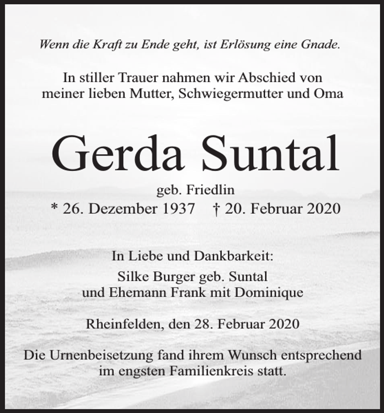 <p>Wenn die Kraft zu Ende geht, ist Erlösung eine Gnade.</p><p>In stiller Trauer nahmen wir Abschied von<br />meiner lieben Mutter, Schwiegermutter und Oma</p><p>Gerda Suntal<br />geb. Friedlin</p><p>* 26. Dezember 1937</p><p>† 20. Februar 2020</p><p>In Liebe und Dankbarkeit:<br />Silke Burger geb. Suntal<br />und Ehemann Frank mit Dominique<br />Rheinfelden, den 28. Februar 2020<br />Die Urnenbeisetzung fand ihrem Wunsch entsprechend<br />im engsten Familienkreis statt.</p>