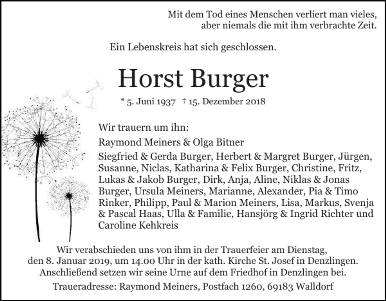 <p>Mit dem Tod eines Menschen verliert man vieles,<br />aber niemals die mit ihm verbrachte Zeit.</p><p>Ein Lebenskreis hat sich geschlossen.</p><p>Horst Burger<br />* 5. Juni 1937 † 15. Dezember 2018</p><p>Wir trauern um ihn:<br />Raymond Meiners &amp; Olga Bitner<br />Siegfried &amp; Gerda Burger, Herbert &amp; Margret Burger, Jürgen,<br />Susanne, Niclas, Katharina &amp; Felix Burger, Christine, Fritz,<br />Lukas &amp; Jakob Burger, Dirk, Anja, Aline, Niklas &amp; Jonas<br />Burger, Ursula Meiners, Marianne, Alexander, Pia &amp; Timo<br />Rinker, Philipp, Paul &amp; Marion Meiners, Lisa, Markus, Svenja<br />&amp; Pascal Haas, Ulla &amp; Familie, Hansjörg &amp; Ingrid Richter und<br />Caroline Kehkreis<br />Wir verabschieden uns von ihm in der Trauerfeier am Dienstag,<br />den 8. Januar 2019, um 14.00 Uhr in der kath. Kirche St. Josef in Denzlingen.<br />Anschließend setzen wir seine Urne auf dem Friedhof in Denzlingen bei.<br />Traueradresse: Raymond Meiners, Postfach 1260, 69183 Walldorf</p>