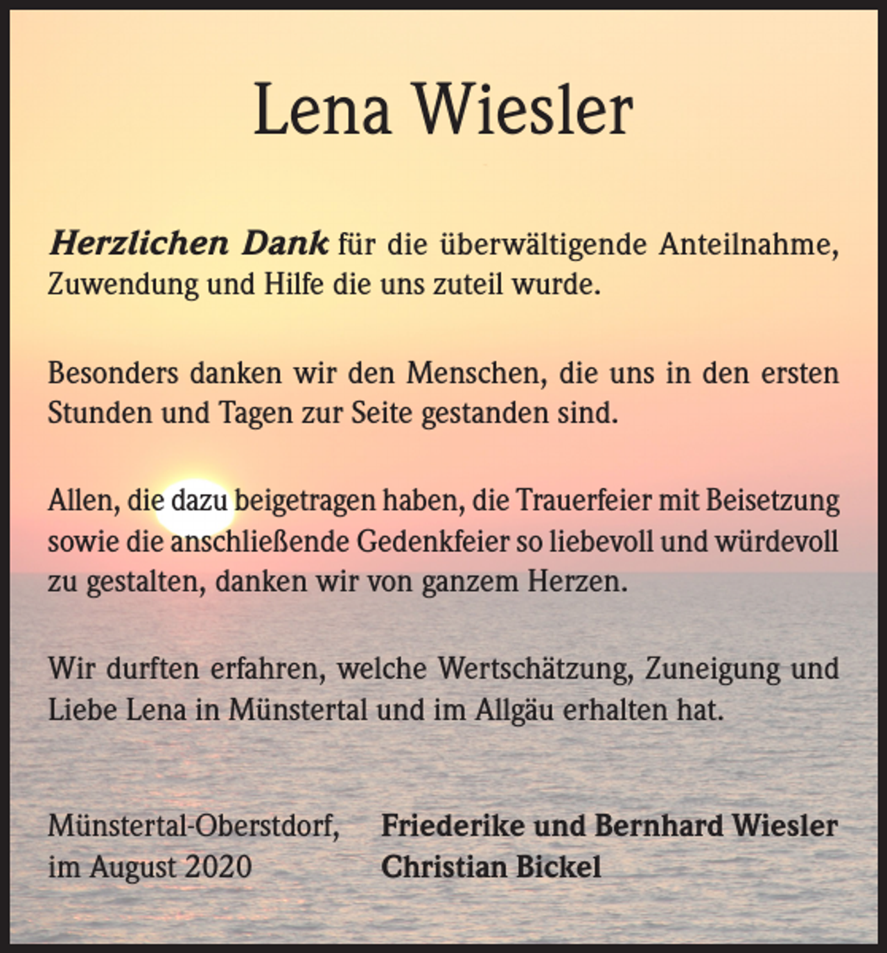 <p>Lena Wiesler<br />Herzlichen Dank für die überwältigende Anteilnahme,<br />Zuwendung und Hilfe die uns zuteil wurde.<br />Besonders danken wir den Menschen, die uns in den ersten<br />Stunden und Tagen zur Seite gestanden sind.<br />Allen, die dazu beigetragen haben, die Trauerfeier mit Beisetzung<br />sowie die anschließende Gedenkfeier so liebevoll und würdevoll<br />zu gestalten, danken wir von ganzem Herzen.<br />Wir durften erfahren, welche Wertschätzung, Zuneigung und<br />Liebe Lena in Münstertal und im Allgäu erhalten hat.<br />Münstertal-Oberstdorf, Friederike und Bernhard Wiesler<br />im August 2020<br />Christian Bickel</p>