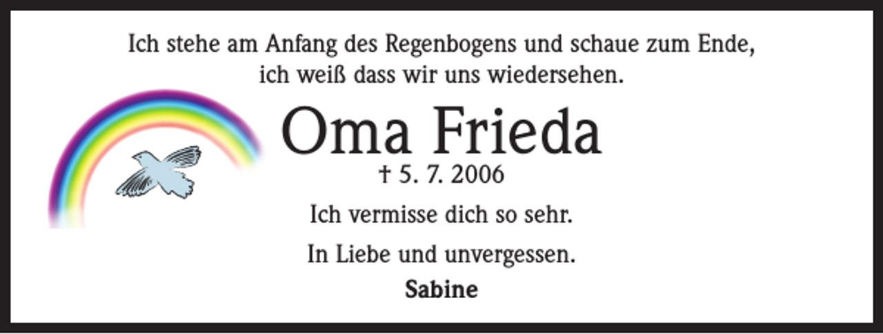 <p>Ich stehe am Anfang des Regenbogens und schaue zum Ende,<br />ich weiß dass wir uns wiedersehen.</p><p>Oma Frieda<br />† 5. 7. 2006<br />Ich vermisse dich so sehr.<br />In Liebe und unvergessen.<br />Sabine</p>