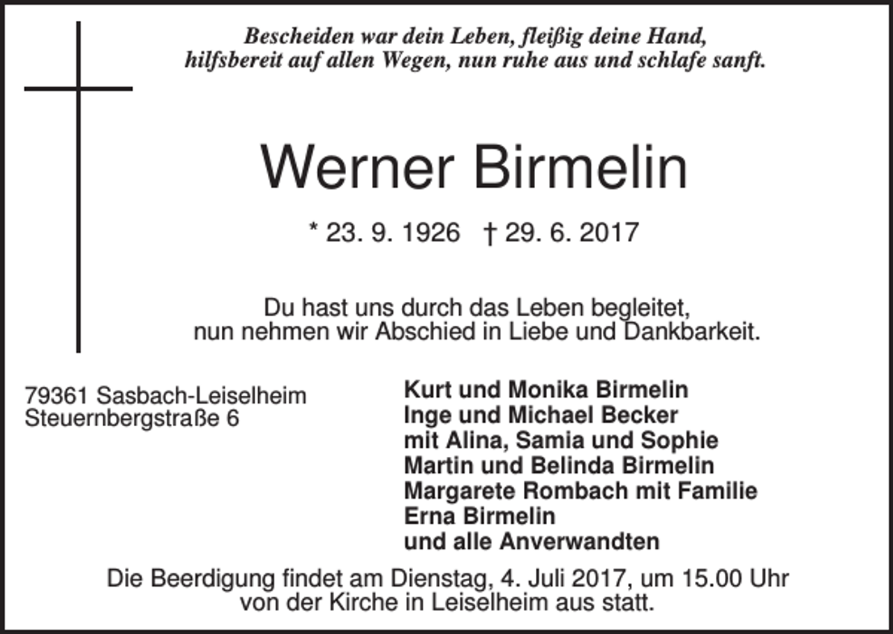 <p>Bescheiden war dein Leben, fleißig deine Hand,<br />hilfsbereit auf allen Wegen, nun ruhe aus und schlafe sanft.</p><p>Werner Birmelin<br />* 23. 9. 1926 † 29. 6. 2017<br />Du hast uns durch das Leben begleitet,<br />nun nehmen wir Abschied in Liebe und Dankbarkeit.<br />79361 Sasbach-Leiselheim<br />Steuernbergstraße 6</p><p>Kurt und Monika Birmelin<br />Inge und Michael Becker<br />mit Alina, Samia und Sophie<br />Martin und Belinda Birmelin<br />Margarete Rombach mit Familie<br />Erna Birmelin<br />und alle Anverwandten</p><p>Die Beerdigung findet am Dienstag, 4. Juli 2017, um 15.00 Uhr<br />von der Kirche in Leiselheim aus statt.</p>