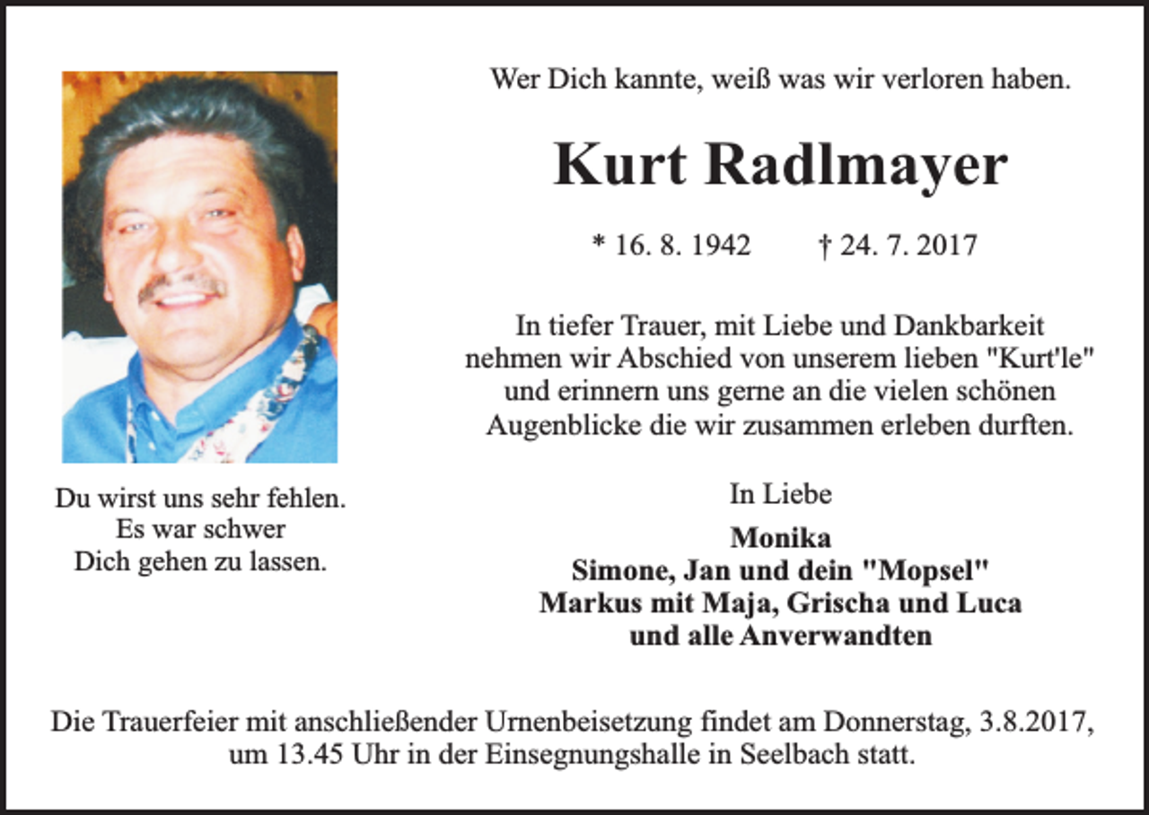 <p>Wer Dich kannte, weiß was wir verloren haben.</p><p>Kurt Radlmayer<br />* 16. 8. 1942</p><p>† 24. 7. 2017</p><p>In tiefer Trauer, mit Liebe und Dankbarkeit<br />nehmen wir Abschied von unserem lieben "Kurt'le"<br />und erinnern uns gerne an die vielen schönen<br />Augenblicke die wir zusammen erleben durften.<br />Du wirst uns sehr fehlen.<br />Es war schwer<br />Dich gehen zu lassen.</p><p>In Liebe<br />Monika<br />Simone, Jan und dein "Mopsel"<br />Markus mit Maja, Grischa und Luca<br />und alle Anverwandten</p><p>Die Trauerfeier mit anschließender Urnenbeisetzung findet am Donnerstag, 3.8.2017,<br />um 13.45 Uhr in der Einsegnungshalle in Seelbach statt.</p>