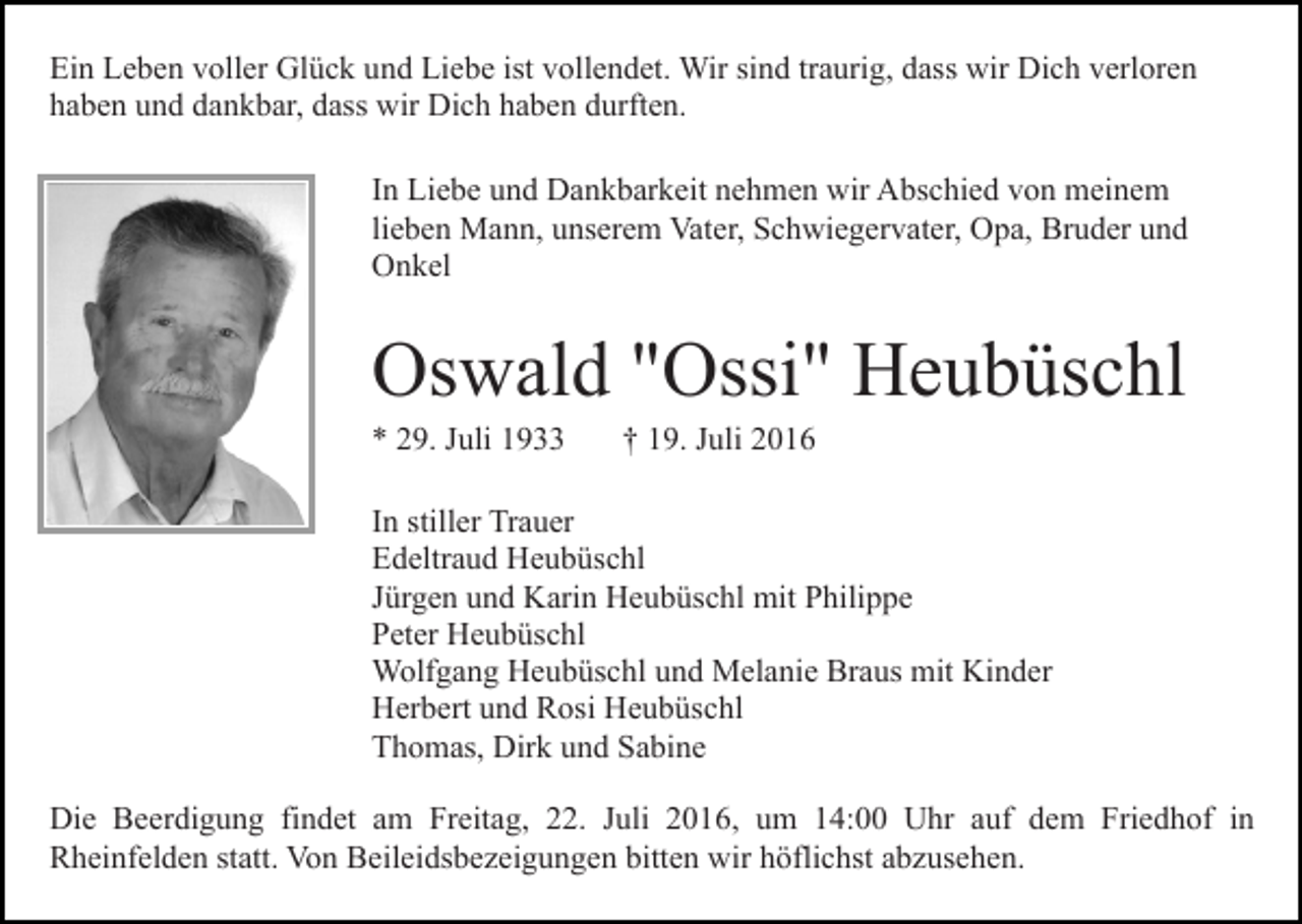 <p>Ein Leben voller Glück und Liebe ist vollendet. Wir sind traurig, dass wir Dich verloren<br />haben und dankbar, dass wir Dich haben durften.<br />In Liebe und Dankbarkeit nehmen wir Abschied von meinem<br />lieben Mann, unserem Vater, Schwiegervater, Opa, Bruder und<br />Onkel</p><p>Oswald "Ossi" Heubüschl<br />* 29. Juli 1933</p><p>† 19. Juli 2016</p><p>In stiller Trauer<br />Edeltraud Heubüschl<br />Jürgen und Karin Heubüschl mit Philippe<br />Peter Heubüschl<br />Wolfgang Heubüschl und Melanie Braus mit Kinder<br />Herbert und Rosi Heubüschl<br />Thomas, Dirk und Sabine<br />Die Beerdigung findet am Freitag, 22. Juli 2016, um 14:00 Uhr auf dem Friedhof in<br />Rheinfelden statt. Von Beileidsbezeigungen bitten wir höflichst abzusehen.</p>