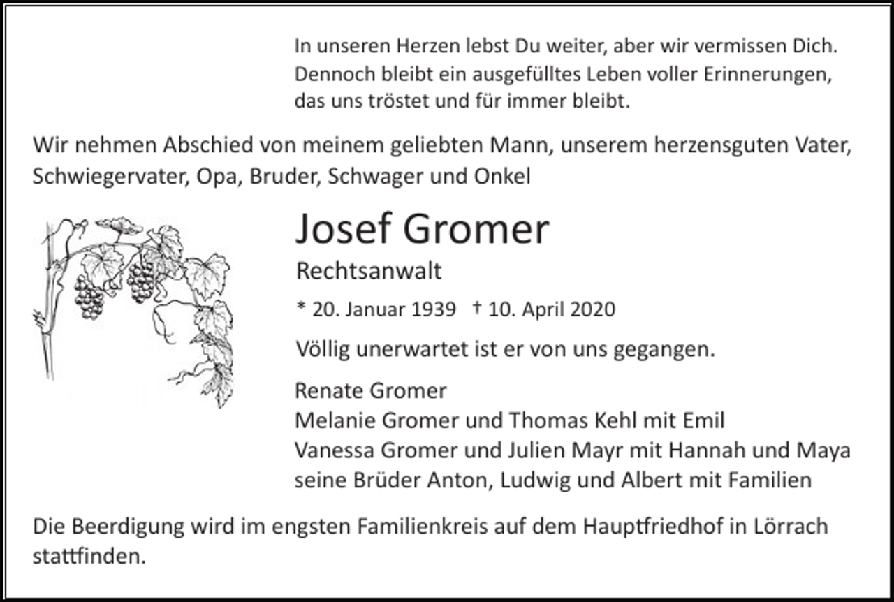 <p>In unseren Herzen lebst Du weiter, aber wir vermissen Dich.<br />Dennoch bleibt ein ausgefülltes Leben voller Erinnerungen,<br />das uns tröstet und für immer bleibt.</p><p>Wir nehmen Abschied von meinem geliebten Mann, unserem herzensguten Vater,<br />Schwiegervater, Opa, Bruder, Schwager und Onkel</p><p>Josef Gromer<br />Rechtsanwalt<br />* 20. Januar 1939 † 10. April 2020</p><p>Völlig unerwartet ist er von uns gegangen.<br />Renate Gromer<br />Melanie Gromer und Thomas Kehl mit Emil<br />Vanessa Gromer und Julien Mayr mit Hannah und Maya<br />seine Brüder Anton, Ludwig und Albert mit Familien<br />Die Beerdigung wird im engsten Familienkreis auf dem Haup�riedhof in Lörrach<br />sta�inden.</p>