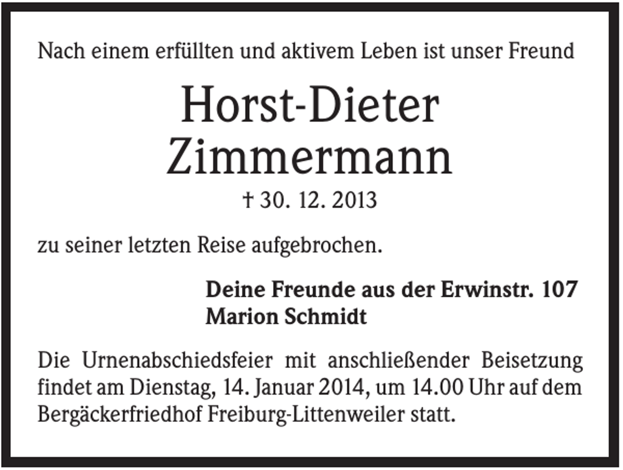<p>Nach einem erfüllten und aktivem Leben ist unser Freund</p><p>Horst-Dieter<br />Zimmermann<br />† 30. 12. 2013<br />zu seiner letzten Reise aufgebrochen.<br />Deine Freunde aus der Erwinstr. 107<br />Marion Schmidt<br />Die Urnenabschiedsfeier mit anschließender Beisetzung<br />findet am Dienstag, 14. Januar 2014, um 14.00 Uhr auf dem<br />Bergäckerfriedhof Freiburg-Littenweiler statt.</p>