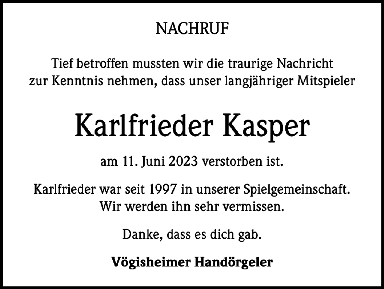 <p>NACHRUF<br />Tief betroffen mussten wir die traurige Nachricht<br />zur Kenntnis nehmen, dass unser langjähriger Mitspieler</p><p>Karlfrieder Kasper<br />am 11. Juni 2023 verstorben ist.<br />Karlfrieder war seit 1997 in unserer Spielgemeinschaft.<br />Wir werden ihn sehr vermissen.<br />Danke, dass es dich gab.<br />Vögisheimer Handörgeler</p>