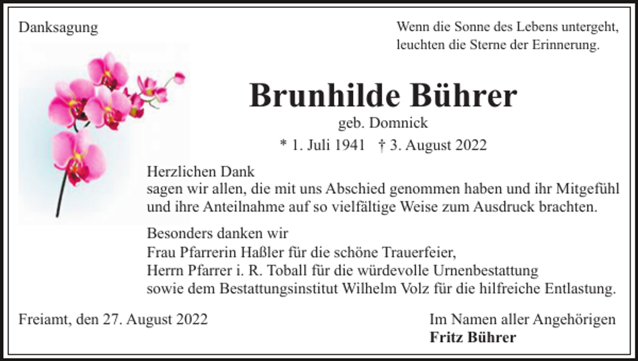 <p>Danksagung</p><p>Wenn die Sonne des Lebens untergeht,<br />leuchten die Sterne der Erinnerung.</p><p>Brunhilde Bührer<br />geb. Domnick<br />* 1. Juli 1941 † 3. August 2022</p><p>Herzlichen Dank<br />sagen wir allen, die mit uns Abschied genommen haben und ihr Mitgefühl<br />und ihre Anteilnahme auf so vielfältige Weise zum Ausdruck brachten.<br />Besonders danken wir<br />Frau Pfarrerin Haßler für die schöne Trauerfeier,<br />Herrn Pfarrer i. R. Toball für die würdevolle Urnenbestattung<br />sowie dem Bestattungsinstitut Wilhelm Volz für die hilfreiche Entlastung.<br />Freiamt, den 27. August 2022</p><p>Im Namen aller Angehörigen<br />Fritz Bührer</p>