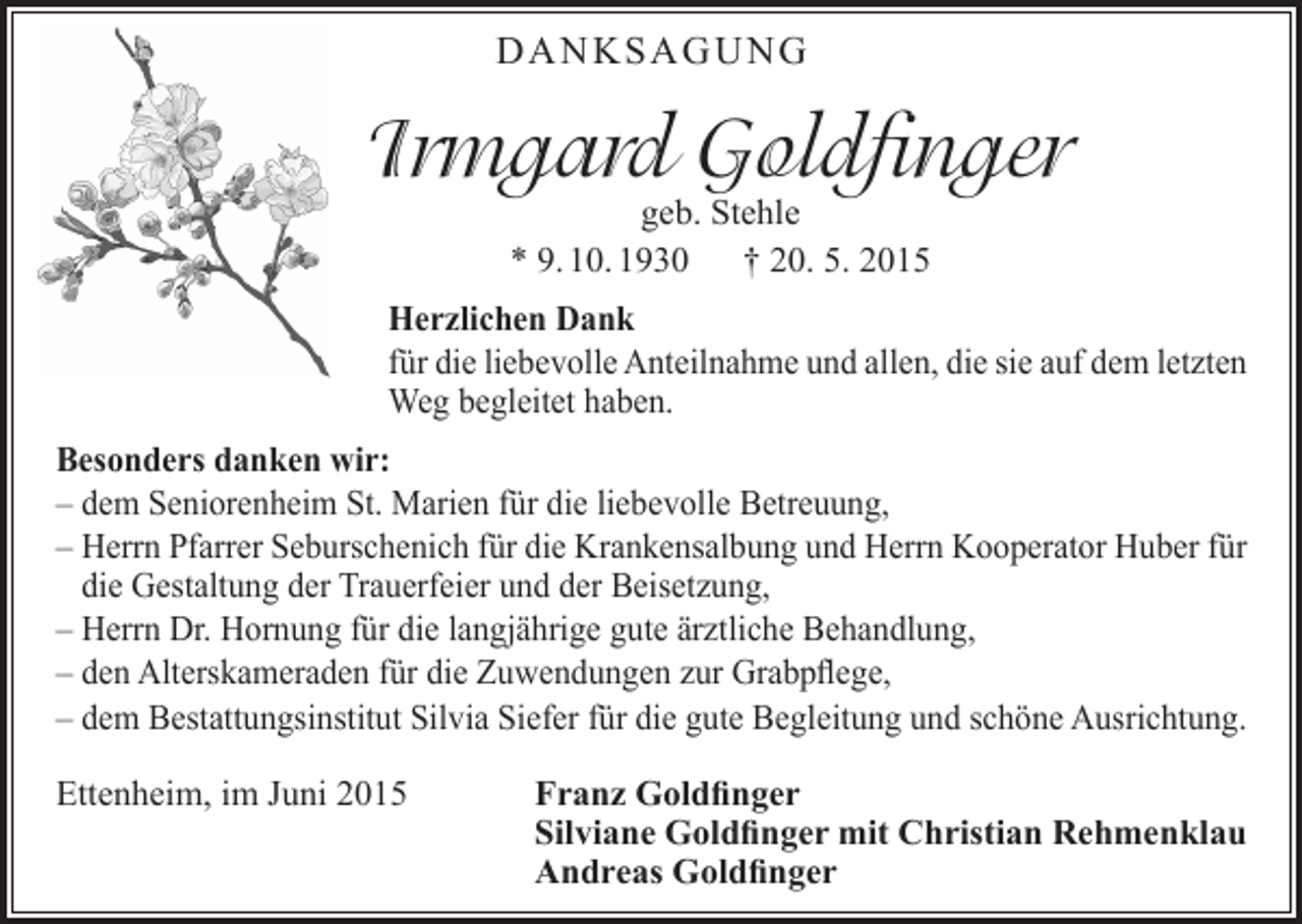 <p>DANKSAGUNG</p><p>Irmgard Goldfinger<br />geb. Stehle<br />* 9. 10. 1930 † 20. 5. 2015</p><p>Herzlichen Dank<br />für die liebevolle Anteilnahme und allen, die sie auf dem letzten<br />Weg begleitet haben.<br />Besonders danken wir:<br />– dem Seniorenheim St. Marien für die liebevolle Betreuung,<br />– Herrn Pfarrer Seburschenich für die Krankensalbung und Herrn Kooperator Huber für<br />die Gestaltung der Trauerfeier und der Beisetzung,<br />– Herrn Dr. Hornung für die langjährige gute ärztliche Behandlung,<br />– den Alterskameraden für die Zuwendungen zur Grabpflege,<br />– dem Bestattungsinstitut Silvia Siefer für die gute Begleitung und schöne Ausrichtung.<br />Ettenheim, im Juni 2015 Franz Goldfinger<br />Silviane Goldfinger mit Christian Rehmenklau<br />Andreas Goldfinger</p>