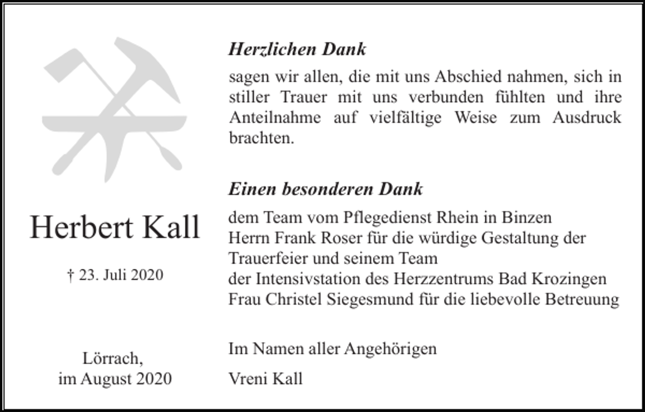 <p>Herzlichen Dank<br />sagen wir allen, die mit uns Abschied nahmen, sich in<br />stiller Trauer mit uns verbunden fühlten und ihre<br />Anteilnahme auf vielfältige Weise zum Ausdruck<br />brachten.</p><p>Einen besonderen Dank</p><p>Herbert Kall<br />† 23. Juli 2020</p><p>Lörrach,<br />im August 2020</p><p>dem Team vom Pflegedienst Rhein in Binzen<br />Herrn Frank Roser für die würdige Gestaltung der<br />Trauerfeier und seinem Team<br />der Intensivstation des Herzzentrums Bad Krozingen<br />Frau Christel Siegesmund für die liebevolle Betreuung<br />Im Namen aller Angehörigen<br />Vreni Kall</p>